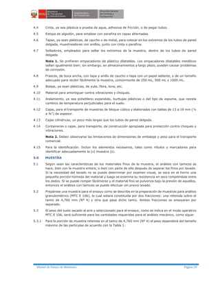 Manual de Ensayo de Materiales Página 29
4.4 Cinta, ya sea plástica a prueba de agua, adhesiva de fricción, o de pegar tubos.
4.5 Estopa de algodón, para emplear con parafina en capas alternadas.
4.6 Tapas, ya sean plásticas, de caucho o de metal, para colocar en los extremos de los tubos de pared
delgada, muestreadores con anillos, junto con cinta o parafina.
4.7 Selladores, empleados para sellar los extremos de la muestra, dentro de los tubos de pared
delgada.
Nota 1. Se prefieren empacadores de plástico dilatables. Los empacadores dilatables metálicos
sellan igualmente bien; sin embargo, en almacenamientos a largo plazo, pueden causar problemas
de corrosión.
4.8 Frascos, de boca ancha, con tapa y anillo de caucho o tapa con un papel sellante, y de un tamaño
adecuado para recibir fácilmente la muestra, comúnmente de 250 mL, 500 mL y 1000 mL.
4.9 Bolsas, ya sean plásticas, de yute, fibra, lona, etc.
4.10 Material para amortiguar contra vibraciones y choques.
4.11 Aislamiento, ya sea polietileno expandido, burbujas plásticas o del tipo de espuma, que resista
cambios de temperatura perjudiciales para el suelo.
4.12 Cajas, para el transporte de muestras de bloque cúbico y elaboradas con tablas de 13 a 19 mm (½
a ¾") de espesor.
4.13 Cajas cilíndricas, un poco más largas que los tubos de pared delgada.
4.14 Containeres o cajas, para transporte, de construcción apropiada para protección contra choques y
vibraciones.
Nota 2. Deben observarse las limitaciones de dimensiones de embalaje y peso para el transporte
comercial.
4.15 Para la identificación. Incluir los elementos necesarios, tales como rótulos y marcadores para
identificar adecuadamente la (s) muestra (s).
5.0 MUESTRA
5.1 Según sean las características de los materiales finos de la muestra, el análisis con tamices se
hace, bien con la muestra entera, o bien con parte de ella después de separar los finos por lavado.
Si la necesidad del lavado no se puede determinar por examen visual, se seca en el horno una
pequeña porción húmeda del material y luego se examina su resistencia en seco rompiéndola entre
los dedos. Si se puede romper fácilmente y el material fino se pulveriza bajo la presión de aquellos,
entonces el análisis con tamices se puede efectuar sin previo lavado.
5.2 Prepárese una muestra para el ensayo como se describe en la preparación de muestras para análisis
granulométrico (MTC E 106), la cual estará constituida por dos fracciones: una retenida sobre el
tamiz de 4,760 mm (Nº 4) y otra que pasa dicho tamiz. Ambas fracciones se ensayaran por
separado.
5.3 El peso del suelo secado al aire y seleccionado para el ensayo, como se indica en el modo operativo
MTC E 106, será suficiente para las cantidades requeridas para el análisis mecánico, como sigue:
5.3.1 Para la porción de muestra retenida en el tamiz de 4,760 mm (Nº 4) el peso dependerá del tamaño
máximo de las partículas de acuerdo con la Tabla 1:
 