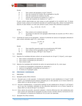 Manual de Ensayo de Materiales Página 300
Donde:
M = Peso unitario del agregado en kg/m3
(lb/pie3
)
G = Peso del recipiente de medida más el agregado en kg (lb)
T = Peso del recipiente de medida en kg (lb)
V = Volumen del recipiente de medida en m3
(pie3
), y
F = Factor del recipiente de medida en m-3 (pie-3)
El peso unitario determinado por este ensayo es para agregado en la condición seco. Si desea
calcular el peso unitario en la condición saturado con superficie seca (SS), utilizar el procedimiento
descrito en este método y en este caso calcular el peso unitario SSS utilizando la expresión:
( )[ ]FTGMMSSS ´-+×= 1 (3)
Donde:
Msss = Peso unitario en la condición saturado
A = Porcentaje de absorción del agregado determinado de acuerdo con MTC E 205 o
MTC E 206
7.1.2 Contenido de vacíos en los agregados.- calcular el contenido de vacíos en el agregado utilizando el
peso unitario calculado según 10.1, como sigue:
( )
WA
BWA
Vacíos
´
-´
=% (4)
Donde:
A = Peso específico aparente según los procedimientos MTC E205.
B = Peso unitario de los agregados en kg/m 3 (lb/pie 3).
W = Densidad del agua, 998 kg/m3 (62,4 lb/pie 3)
7.2 INFORME
7.2.1 Reportar los resultados del peso unitario con aproximación de 10 kg/m3
(1 lb/pie3
), como sigue:
· Peso unitario compactado por apisonado, o
· Peso unitario compactado por percusión, o
· Peso unitario suelto
7.2.2 Reportar los resultados del contenido de vacíos con aproximación de 1%, como sigue:
· % Vacíos en el agregados compactado por apisonado, o
· Vacíos en el agregados compactado por percusión, o
· % Vacíos en el agregado suelto.
8.0 PRECISION Y DISPERSION
8.1 PRECISION
8.1.1 Agregado grueso (Peso Unitario):
8.1.1.1 Precisión para un sólo operador.- la desviación estándar ha sido establecida en 14 kg/m3 (0,88
lb/pie3
). Los resultados de dos ensayos realizados por un sólo operador con el mismo material no
deben diferir en más de 40 kg/m3
(2,5 lb/pie3
).
8.1.1.2 Precisión multilaboratorio.- la desviación estándar ha sido establecida en 30 kg/m3
(1,87 lb/pie3
)
por lo que dos resultados realizados en dos diferentes laboratorios con el mismo material no
deben diferir en más de 85 kg/m3
(5,3 lb/pie3
).
8.1.1.3 Estos valores de precisión, desviación estándar y máxima diferencia han sido establecidos para
peso unitario por apisonado de agregados de peso normal y tamaño máximo nominal de 25 mm
(1”) utilizando un recipiente de medida de 14 L(1/2 pie3) de capacidad.
8.1.2 Agregado fino (Peso Unitario)
 