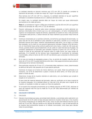 Manual de Ensayo de Materiales Página 305
La cantidad retenida en tamices menores que 4,75 mm (Nº 4) cuando se complete la
operación de tamizado, no debe ser mayor de 7 kg/m2 de superficie tamizada.
Para tamices de 4,75 mm (Nº 4) y mayores, la cantidad retenida en kg por superficie
tamizada no excederá el producto de 2,5 x abertura del tamiz (mm).
En ningún caso, la cantidad retenida debe ser mayor de modo que cause deformación
permanente en la malla del tamiz.
Nota 2. La Cantidad de 7 kg/m2 a 200g para el diámetro usual de 203 mm (8”) con superficie
efectiva de tamizado de 190,5 mm (7 1/2) de diámetro.
6.4 Prevenir sobrecarga de material sobre tamiz individual colocando un tamiz adicional con
abertura intermedia entre el tamiz que va a ser sobrecargado y el tamiz inmediatamente
superior en la disposición original de tamices; separando la muestra en dos o más porciones
y tamizando cada porción; o utilizar tamices de mayor diámetro que provean mayor área de
tamizado.
6.5 Continuar el tamizado por un período suficiente, de tal forma que después de terminado, no
pase más del 1% de la cantidad en peso retenida en cada tamiz, durante un (1) minuto de
tamizado manual como sigue: sostener individualmente cada tamiz, con su tapa y un fondo
bien ajustado, con la mano en una posición ligeramente inclinada. Golpear el filo del tamiz,
con un movimiento hacia arriba contra la palma de la otra mano, a razón de 150 veces por
minuto, girando el tamiz aproximadamente 1/6 de vuelta en cada intervalo de 25 golpes. Se
considera satisfactorio el tamizado para tamaños mayores al tamiz de 4,75 mm (Nº 4),
cuando el total de las partículas del material sobre la malla forme una capa simple de
partículas. Si el tamaño de los tamices hace impracticable el movimiento de tamizado
recomendado, utilizar el tamiz de 203 mm (8") de diámetro para comprobar la eficiencia del
tamizado.
6.6 En el caso de mezclas de agregados grueso y fino, la porción de muestra más fina que el
tamiz de 4,75 mm (Nº 4) puede distribuirse entre dos o más juegos de tamices para prevenir
sobrecarga de los tamices individuales.
6.7 Para partículas mayores de 75 mm (3"), el tamizado debe realizarse a mano, determinando
la abertura del tamiz más pequeño por el que pasa la partícula.
Comenzar el ensayo con el tamiz de menor abertura a ser usado. Rotar las partículas si es
necesario, con el fin de determinar si pasan a través de dicho tamiz; sin forzar para que
pasen a través de éste.
6.8 Determinar el peso de la muestra retenido en cada tamiz, con una balanza que cumpla lo
exigido en el numeral 5.1
El peso total del material después del tamizado, debe ser verificado con el peso original de
la muestra ensayada. Si la cantidad difiere en más del 0.3% del peso seco original de la
muestra, el resultado no debe ser usado con fines de aceptación.
6.9 Si la muestra fue ensayada previamente por el método descrito en MTC E 202, adicionar el
peso del material más fino que la malla de 75 µm (Nº 200) determinado por método de
tamizado seco.
7.0 CALCULOS E INFORME
7.1 CALCULOS
7.1.1 Calcular el porcentaje que pasa, porcentaje total retenido, o porcentaje sobre cada tamiz con
aproximación de 0,1% sobre la base del peso total de la muestra inicial seca. Si la muestra
fue primero ensayada por el método MTC E 202, incluir el peso del material más fino que el
tamiz de 75 µm (No. 200) por lavado en los cálculos de tamizado, y usar el total del peso de
la muestra seca previamente lavada en el método mencionado, como base para calcular
todos los porcentajes.
 