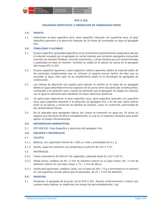 Manual de Ensayo de Materiales Página 309
MTC E 205
GRAVEDAD ESPECIFICA Y ABSORCION DE AGREGADOS FINOS
1.0 OBJETO
1.1 Determinar el peso específico seco, peso específico saturado con superficie seca, el peso
específico aparente y la absorción después de 24 horas de sumergido en agua el agregado
fino.
2.0 FINALIDAD Y ALCANCE
2.1 El peso específico (gravedad específica) es la característica generalmente usada para calcular
el volumen ocupado por el agregado en varias mezclas que contienen agregados incluyendo
concreto de cemento Pórtland, concreto bituminoso, y otras mezclas que son proporcionadas
y analizadas en base al volumen. También es usado en el cálculo de vacíos en el agregado
del ensayo MTC E 203.
2.2 El peso específico aparente y peso específico relativo aparente atañen al material sólido de
las partículas constituyentes que no incluyen el espacio poroso dentro de ellas que es
accesible al agua. Este valor no es ampliamente usado en la tecnología de agregados de
construcción.
2.3 Los valores de absorción son usados para calcular el cambio en la masa de un agregado
debido al agua absorbida entre los espacios de los poros entre las partículas constituyentes,
comparado a la condición seca, cuando es estimado que el agregado ha estado en contacto
con el agua lo suficiente para satisfacer la mayor absorción potencial.
2.4 Se aplica para determinar el peso específico seco, peso específico saturado con superficie
seca, peso específico aparente y la absorción de agregado fino, a fin de usar estos valores
tanto en el cálculo y corrección de diseños de mezclas, como en control de uniformidad de
las características físicas.
2.5 No es aplicable para agregados ligeros por cuanto la inmersión en agua por 24 horas no
asegura que los poros se llenen completamente, lo cual es un requisito necesario para poder
aplicar el ensayo eficientemente.
3.0 REFERENCIAS NORMATIVAS
3.1 NTP 400.022: Peso Específico y absorción del agregado Fino.
4.0 EQUIPOS Y MATERIALES
4.1 EQUIPOS
4.1.1 Balanza, con capacidad mínima de 1 000 g o más y sensibilidad de 0,1 g.
4.1.2 Estufa, capaz de mantener una temperatura uniforme de 110 ± 5 ºC.
4.2 MATERIALES
4.2.1 Frasco volumétrico de 500 cm3 de capacidad, calibrado hasta 0,1 cm3 a 20 ºC.
4.2.2 Molde cónico, metálico de 40 ± 3 mm de diámetro interior en su base menor, 90 ± 3 mm de
diámetro interior en una base mayor y 75 ± 3 mm de altura.
4.2.3 Varilla para apisonado, metálica, recta, con un peso de 340 ± 15 g y terminada en un extremo
en una superficie circular plana para el apisonado, de 25 ± 3 mm de diámetro.
5.0 MUESTRA
5.1 Muestrear el agregado de acuerdo con la MTC E 201. Mezclar uniformemente y reducir por
cuarteo hasta obtener un espécimen de ensayo de aproximadamente 1 kg.
 