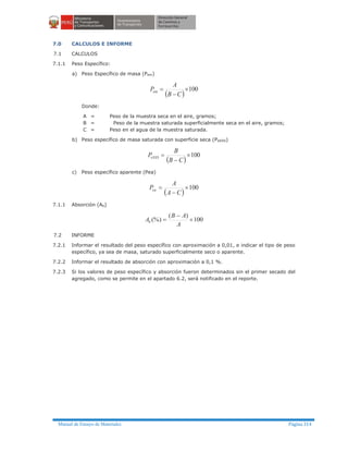 Manual de Ensayo de Materiales Página 314
7.0 CALCULOS E INFORME
7.1 CALCULOS
7.1.1 Peso Específico:
a) Peso Específico de masa (Pem)
( )
100´
-
=
CB
A
Pem
Donde:
A = Peso de la muestra seca en el aire, gramos;
B = Peso de la muestra saturada superficialmente seca en el aire, gramos;
C = Peso en el agua de la muestra saturada.
b) Peso específico de masa saturada con superficie seca (PeSSS)
( )
100´
-
=
CB
B
PeSSS
c) Peso específico aparente (Pea)
( )
100´
-
=
CA
A
Pea
7.1.1 Absorción (Ab)
100
)(
(%) ´
-
=
A
AB
Ab
7.2 INFORME
7.2.1 Informar el resultado del peso específico con aproximación a 0,01, e indicar el tipo de peso
específico, ya sea de masa, saturado superficialmente seco o aparente.
7.2.2 Informar el resultado de absorción con aproximación a 0,1 %.
7.2.3 Si los valores de peso específico y absorción fueron determinados sin el primer secado del
agregado, como se permite en el apartado 6.2, será notificado en el reporte.
 