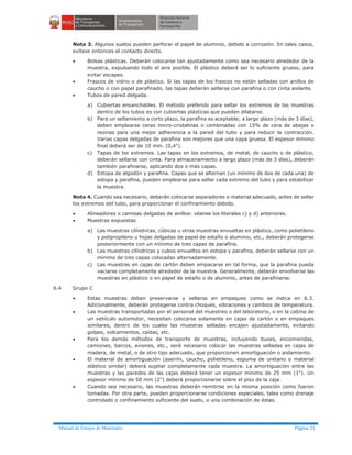 Manual de Ensayo de Materiales Página 31
Nota 3. Algunos suelos pueden perforar el papel de aluminio, debido a corrosión. En tales casos,
evítese entonces el contacto directo.
· Bolsas plásticas. Deberán colocarse tan ajustadamente como sea necesario alrededor de la
muestra, expulsando todo el aire posible. El plástico deberá ser lo suficiente grueso, para
evitar escapes.
· Frascos de vidrio o de plástico. Si las tapas de los frascos no están selladas con anillos de
caucho o con papel parafinado, las tapas deberán sellarse con parafina o con cinta aislante.
· Tubos de pared delgada.
a) Cubiertas ensanchables. El método preferido para sellar los extremos de las muestras
dentro de los tubos es con cubiertas plásticas que pueden dilatarse.
b) Para un sellamiento a corto plazo, la parafina es aceptable; a largo plazo (más de 3 días),
deben emplearse ceras micro-cristalinas o combinadas con 15% de cera de abejas o
resinas para una mejor adherencia a la pared del tubo y para reducir la contracción.
Varias capas delgadas de parafina son mejores que una capa gruesa. El espesor mínimo
final deberá ser de 10 mm. (0,4").
c) Tapas de los extremos. Las tapas en los extremos, de metal, de caucho o de plástico,
deberán sellarse con cinta. Para almacenamiento a largo plazo (más de 3 días), deberán
también parafinarse, aplicando dos o más capas.
d) Estopa de algodón y parafina. Capas que se alternan (un mínimo de dos de cada una) de
estopa y parafina, pueden emplearse para sellar cada extremo del tubo y para estabilizar
la muestra.
Nota 4. Cuando sea necesario, deberán colocarse separadores o material adecuado, antes de sellar
los extremos del tubo, para proporcionar el confinamiento debido.
· Alineadores o camisas delgadas de anillos: véanse los literales c) y d) anteriores.
· Muestras expuestas
a) Las muestras cilíndricas, cúbicas u otras muestras envueltas en plástico, como polietileno
y polipropileno u hojas delgadas de papel de estaño o aluminio, etc., deberán protegerse
posteriormente con un mínimo de tres capas de parafina.
b) Las muestras cilíndricas y cubos envueltos en estopa y parafina, deberán sellarse con un
mínimo de tres capas colocadas alternadamente.
c) Las muestras en cajas de cartón deben empacarse en tal forma, que la parafina pueda
vaciarse completamente alrededor de la muestra. Generalmente, deberán envolverse las
muestras en plástico o en papel de estaño o de aluminio, antes de parafinarse.
6.4 Grupo C
· Estas muestras deben preservarse y sellarse en empaques como se indica en 6.3.
Adicionalmente, deberán protegerse contra choques, vibraciones y cambios de temperatura.
· Las muestras transportadas por el personal del muestreo o del laboratorio, o en la cabina de
un vehículo automotor, necesitan colocarse solamente en cajas de cartón o en empaques
similares, dentro de los cuales las muestras selladas encajen ajustadamente, evitando
golpes, volcamientos, caídas, etc.
· Para los demás métodos de transporte de muestras, incluyendo buses, encomiendas,
camiones, barcos, aviones, etc., será necesario colocar las muestras selladas en cajas de
madera, de metal, o de otro tipo adecuado, que proporcionen amortiguación o aislamiento.
· El material de amortiguación (aserrín, caucho, polietileno, espuma de uretano o material
elástico similar) deberá sujetar completamente cada muestra. La amortiguación entre las
muestras y las paredes de las cajas deberá tener un espesor mínimo de 25 mm (1"). Un
espesor mínimo de 50 mm (2") deberá proporcionarse sobre el piso de la caja.
· Cuando sea necesario, las muestras deberán remitirse en la misma posición como fueron
tomadas. Por otra parte, pueden proporcionarse condiciones especiales, tales como drenaje
controlado o confinamiento suficiente del suelo, o una combinación de éstas.
 