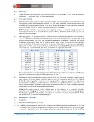 Manual de Ensayo de Materiales Página 325
5.0 MUESTRA
5.1 Tome la muestra de ensayo del agregado de acuerdo con la norma MTC E201-2013 “Muestreo de
materiales”, y redúzcalo hasta un tamaño apropiado.
6.0 PROCEDIMIENTO
6.1 Obtenga una muestra, de tamaño tal que proporcione por lo menos 6 kg de cada uno de los tamaños
de agregado, como se describe en el numeral 6.2, que estén presentes dentro de la gradación del
agregado en un porcentaje superior al 10%. No se ensayarán aquellos grupos que estén presentes
en un porcentaje inferior, a menos que sea expresamente ordenado.
Nota 4. Para los tamaños pequeños del agregado (fino), si se usa un molde más pequeño como se
mencionó en la Nota 3, se necesita menos material fino y el tamaño de la muestra puede ser
ajustado de conformidad.
6.2 Lávese la muestra de agregado mediante decantación del agua de lavado a través del tamiz de 75
m m (Nº 200) o a través de un tamiz que sea por lo menos un tamaño inferior de aquel que sería
el límite inferior de las fracciones que efectivamente van a ser ensayadas. Continúe el proceso de
lavado por decantación hasta que el agua de lavado salga limpia. Devuelva entonces, también
mediante lavado, el agregado retenido en el tamiz, al lugar donde se encuentra el agregado,
séquese la muestra hasta peso constante a una temperatura de 110 ± 5º C, y tamice el material,
de acuerdo con la norma MTC E 204-2013, para lograr las siguientes fracciones:
Pasa Tamiz Retenida en Tamiz
19,0 mm (3/4”) 12,5 mm (1/2”)
12,5 mm (1/2”) 9,50 mm (3/8”)
9,50 mm (3/8”) 4,75 mm (Nº 4)
4,75 mm (Nº 4) 2,36 mm (Nº 8)
2,36 mm (Nº 8) 1,18 mm (Nº 16)
1,18 mm (Nº 16) 600 m m (Nº 30)
600 m m (Nº 30) 300 m m (Nº 50)
300 m m (Nº 50) 150 m m (Nº 100)
150 m m (Nº 100) 75 m m (Nº 200)
No es necesario incluir en el análisis granulométrico tamices que estén por debajo del tamaño más
pequeño que se encuentre en una cantidad superior al 10%.
6.3 Después de que la cantidad de material requerida haya sida tamizada, para cada fracción que se
va a ensayar, determine el peso específico aparente seco, de acuerdo con las normas MTC E 205 y
E 206 (Gravedad específica y absorción de los agregados finos y gruesos respectivamente), la que
sea aplicable, excepto que cuando se llegue a la condición de superficie saturada y, superficie seca
en los agregados finos, deberán usarse toallas de papel ordinario para secar las partículas hasta
que no haya evidencia de humedad sobre las toallas.
Nota 5. El procedimiento del molde estándar para la determinación de la condición saturada,
superficie seca del agregado fino, no funciona bien con estas fracciones uniformes de agregado.
Por Ejemplo, agregados redondeados con índices de partículas pequeños, no retendrán la forma
del molde cónico a cualquier contenido de agua.
7.0 CALCULOS E INFORME
7.1 CALCULOS
7.1.1 Determinación Porcentaje de Vacíos
7.1.1.1 Usando muestras secadas al horno para cada fracción, determine el porcentaje de vacíos en cada
uno de los dos niveles de compactación, logrados mediante los procedimientos descritos en este
numeral. Háganse primeros dos ensayos sobre la muestra, para cada uno de los tamaños,
 