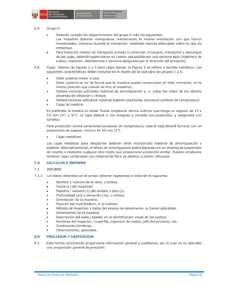 Manual de Ensayo de Materiales Página 32
6.5 Grupo D
· Deberán cumplir los requerimientos del grupo C más los siguientes:
Las muestras deberán manipularse manteniendo la misma orientación con que fueron
muestreadas, inclusive durante el transporte, mediante marcas adecuadas sobre la caja de
embarque.
· Para todos los medios de transporte privado o comercial, el carguío, transporte y descargue
de las cajas, deberán supervisarse en cuanto sea posible por una persona apta (ingeniero de
suelos, inspector, laboratorista o persona designada por la dirección del proyecto).
6.6 Cajas. Véanse las figuras 1 a 5 para cajas típicas; la Figura 3 se refiere a barriles metálicos. Las
siguientes características deben incluirse en el diseño de la caja para los grupos C y D.
· Debe poderse volver a usar.
· Debe construirse en tal forma que la muestra pueda conservarse en todo momento, en la
misma posición que cuando se hizo el muestreo.
· Deberá incluirse suficiente material de amortiguación y, o, aislar los tubos de los efectos
adversos de vibración y choque.
· Deberá incluirse suficiente material aislante para evitar excesivos cambios de temperatura.
· Cajas de madera:
Es preferible la madera al metal. Puede emplearse lámina exterior que tenga un espesor de 13 a
19 mm (½" a ¾"). La tapa deberá ir con bisagras y cerrada con picaportes, y asegurada con
tornillos.
Para protección contra variaciones excesivas de temperatura, toda la caja deberá forrarse con un
aislamiento de espesor mínimo de 50 mm (2").
· Cajas metálicas:
Las cajas metálicas para despachos deberán tener incorporado material de amortiguación y
aislante. Alternativamente, el efecto de amortiguación podrá lograrse con un sistema de suspensión
de resorte o mediante cualquier otro medio que proporcione protección similar. Pueden emplearse
también cajas construidas con material de fibra de plástico o cartón reforzado.
7.0 CALCULOS E INFORME
7.1 INFORME
7.1.1 Los datos obtenidos en el campo deberán registrarse e incluirán lo siguiente:
· Nombre o número de la obra, o ambos.
· Fecha (s) del muestreo.
· Muestra / número (s) del sondeo y sitio (s).
· Profundidad (es) o elevación (es), o ambos.
· Orientación de la muestra.
· Posición del nivel freático, si lo hubiera.
· Método de muestreo y datos del ensayo de penetración, si fueren aplicables.
· Dimensiones de la muestra.
· Descripción del suelo (basado en la identificación visual de los suelos).
· Nombres del inspector / cuadrilla, ingeniero de suelos, jefe del proyecto, etc.
· Condiciones climáticas.
· Observaciones, generales.
8.0 PRECISION Y DISPERSION
8.1 Esta norma únicamente proporciona información general y cualitativa, por lo cual no es aplicable
una proposición general de precisión.
 