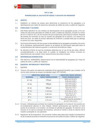 Manual de Ensayo de Materiales Página 329
MTC E 209
DURABILIDAD AL SULFATO DE SODIO Y SULFATO DE MAGNESIO
1.0 OBJETO
1.1 Establecer un método de ensayo para determinar la resistencia de los agregados a la
desintegración por medio de soluciones saturadas de sulfato de sodio o sulfato de magnesio.
2.0 FINALIDAD Y ALCANCE
2.1 Este Modo Operativo es una medida a la desintegración de los agregados grueso y fino por
medio de soluciones saturadas de sulfato de sodio o sulfato de magnesio, durante no menos
de 16 h ni más de 18 h, de una manera tal que la soluciones cubra toda la muestra. Después
del período de inmersión se saca la muestra de agregado de la solución y se coloca en el
horno de secar. Se repite el proceso alternado de inmersión y secado hasta que se obtenga
el número de ciclos requeridos.
2.2 Suministra información útil para juzgar la alterabilidad de los agregados sometidos a la acción
de la intemperie, particularmente cuando no se dispone de información adecuada sobre el
comportamiento del material expuesto a condiciones atmosféricas reales.
2.3 Se advierte el hecho de que los resultados obtenidos por el uso de las dos sales, difieren
considerablemente y se debe tener el cuidado en establecer los límites correctos en
especificaciones que puedan incluir requerimientos para estos ensayos.
3.0 REFERENCIAS NORMATIVAS
3.1 NTP 400.016: AGREGADOS, Determinación de la inalterabilidad de agregados por medio de
sulfato de sodio o sulfato de magnesio.
4.0 EQUIPOS, MATERIALES Y REACTIVOS
4.1 EQUIPOS
4.1.1 Tamices. Se usarán con aberturas cuadradas de los siguientes tamaños, que cumplan con la
norma sobre tamices de ensayo normalizado según NTP 350.001.
ABERTURA SERIE FINA ABERTURA SERIE GRUESA
NOMINAL TAMIZ NORMALIZADO TAMIZ NORMALIZADO
Nº 100 mm150 8,00 mm (5/16”)
9,50 mm (3/8”)
Nº 50 mm300 12,5 mm (1/2”)
16,0 mm (5/8”)
Nº 30 mm600 19,0 mm (3/4”)
25,0 mm (1”)
Nº 16 1,18 mm 31,5 mm (1 ¼”)
Nº 8 2,36 mm
37,5 mm (1 ½”)
50,0 mm (2”)
Nº 5 4,00 mm 63,0 mm (2 ½”)
Nº 4 4,75 mm
Tamaños mayores aumentan
en 12,7 mm (1/2”)
4.1.2 Envases. Utilizados para sumergir las muestras de agregados en la solución de acuerdo con
el procedimiento descrito en este método, tendrán perforaciones que permiten un libre
acceso de la solución a la muestra y el drenaje sin pérdida de agregado. El volumen de la
solución en la cual se sumergen las muestras, será por lo menos 5 veces el volumen de la
muestra sumergida en una operación.
4.1.3 Regulación de la temperatura. Se proveerán medios adecuados para regular la temperatura
de las muestras durante la inmersión en la solución de sulfato de sodio o sulfato de magnesio.
 