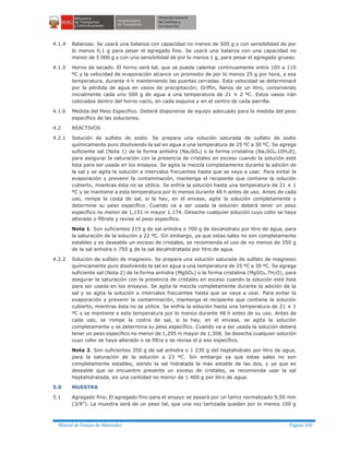 Manual de Ensayo de Materiales Página 330
4.1.4 Balanzas. Se usará una balanza con capacidad no menos de 500 g y con sensibilidad de por
lo menos 0,1 g para pesar el agregado fino. Se usará una balanza con una capacidad no
menor de 5 000 g y con una sensibilidad de por lo menos 1 g, para pesar el agregado grueso.
4.1.5 Horno de secado. El horno será tal, que se pueda calentar continuamente entre 105 a 110
ºC y la velocidad de evaporación alcance un promedio de por lo menos 25 g por hora, a esa
temperatura, durante 4 h manteniendo las puertas cerradas. Esta velocidad se determinará
por la pérdida de agua en vasos de precipitación; Griffin, llanos de un litro, conteniendo
inicialmente cada uno 500 g de agua a una temperatura de 21 ± 2 ºC. Estos vasos irán
colocados dentro del horno vacío, en cada esquina y en el centro de cada parrilla.
4.1.6 Medida del Peso Específico. Deberá disponerse de equipo adecuado para la medida del peso
específico de las soluciones.
4.2 REACTIVOS
4.2.1 Solución de sulfato de sodio. Se prepara una solución saturada de sulfato de sodio
químicamente puro disolviendo la sal en agua a una temperatura de 25 ºC a 30 ºC. Se agrega
suficiente sal (Nota 1) de la forma anhidra (Na2SO4) o la forma cristalina (Na2SO4.10H20),
para asegurar la saturación con la presencia de cristales en exceso cuando la solución esté
lista para ser usada en los ensayos. Se agita la mezcla completamente durante la adición de
la sal y se agita la solución a intervalos frecuentes hasta que se vaya a usar. Para evitar la
evaporación y prevenir la contaminación, mantenga el recipiente que contiene la solución
cubierto, mientras ésta no se utilice. Se enfría la solución hasta una temperatura de 21 ± 1
ºC y se mantiene a esta temperatura por lo menos durante 48 h antes de uso. Antes de cada
uso, rompa la costa de sal, si la hay, en el envase, agite la solución completamente y
determine su peso específico. Cuando va a ser usada la solución deberá tener un peso
específico no menor de 1,151 ni mayor 1,174. Deseche cualquier solución cuyo color se haya
alterado o fíltrela y revise el peso específico.
Nota 1. Son suficientes 215 g de sal anhidra o 700 g de decahidrato por litro de agua, para
la saturación de la solución a 22 ºC. Sin embargo, ya que estas sales no son completamente
estables y es deseable un exceso de cristales, se recomienda el uso de no menos de 350 g
de la sal anhidra o 750 g de la sal decahidratada por litro de agua.
4.2.2 Solución de sulfato de magnesio. Se prepara una solución saturada de sulfato de magnesio
químicamente puro disolviendo la sal en agua a una temperatura de 25 ºC a 30 ºC. Se agrega
suficiente sal (Nota 2) de la forma anhidra (MgSO4) o la forma cristalina (MgSO4.7H2O), para
asegurar la saturación con la presencia de cristales en exceso cuando la solución esté lista
para ser usada en los ensayos. Se agita la mezcla completamente durante la adición de la
sal y se agita la solución a intervalos frecuentes hasta que se vaya a usar. Para evitar la
evaporación y prevenir la contaminación, mantenga el recipiente que contiene la solución
cubierto, mientras ésta no se utilice. Se enfría la solución hasta una temperatura de 21 ± 1
ºC y se mantiene a esta temperatura por lo menos durante 48 h antes de su uso. Antes de
cada uso, se rompe la costra de sal, si la hay, en el envase, se agita la solución
completamente y se determina su peso específico. Cuando va a ser usada la solución deberá
tener un peso específico no menor de 1,295 ni mayor de 1,308. Se desecha cualquier solución
cuyo color se haya alterado o se filtra y se revisa el p eso específico.
Nota 2. Son suficientes 350 g de sal anhidra o 1 230 g del heptahidrato por litro de agua,
para la saturación de la solución a 23 ºC. Sin embargo ya que estas sales no son
completamente estables, siendo la sal hidratada la más estable de las dos, y ya que es
deseable que se encuentre presente un exceso de cristales, se recomienda usar la sal
heptahidratada, en una cantidad no menor de 1 400 g por litro de agua.
5.0 MUESTRA
5.1 Agregado fino. El agregado fino para el ensayo se pasará por un tamiz normalizado 9,50 mm
(3/8”). La muestra será de un peso tal, que una vez tamizada queden por lo menos 100 g
 