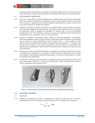 Manual de Ensayo de Materiales Página 339
promedio pesado de partículas fracturadas es calculado basado sobre la masa de cada una
de las partes para reflejar el porcentaje total de partículas fracturadas en la muestra entera.
6.2 PROCEDIMIENTO OPERATORIO
6.2.1 Lavar la muestra sobre el tamiz designado para la determinación de partículas fracturadas
para retirar cualquier material fino remanente y secar a masa constante. Determinar la masa
de la muestra, y cualquiera de las determinaciones subsecuentes de masa, al menos con
0,1% de la masa de la muestra seca original.
6.2.2 Extender la muestra de ensayo seca sobre una superficie larga, plana y limpia que permita
una inspección cuidadosa de cada partícula. Para verificar que la partícula entra en el criterio
de fracturada, tomar la partícula del agregado de manera que la cara sea observada
directamente. Si la cara constituye al menos un cuarto de la máxima sección transversal de
la partícula de roca, considerar como una cara fracturada.
6.2.3 Usando la espátula o herramienta similar, separa en dos (02) categorías: (1) partículas
fracturadas basadas en tanto si tiene el número requerido de caras fracturadas, (2) partículas
que no reúnen el criterio especificado. Usar las figuras del 2 - 7 para ayudar en esta
determinación. Se entenderá que algunas de las partículas de las figuras 2 - 4 muestran más
de una cara de fractura. Si el número requerido de caras de fractura no está dado a las
especificaciones aplicables, la determinación será hecha sobre la base de un mínimo de una
cara fracturada.
6.2.4 Determinar la masa o cantidad de partícula en la categoría de partícula fracturada y la masa
o cantidad de las partículas que no reúnan el criterio de fractura especificado. Use la masa
para calcular el porcentaje de partículas fracturadas a menos que el porcentaje por conteo
de partículas sea especificado.
6.2.5 Si más de un número de caras de fractura es especificado (por ejemplo 80% con una o más
caras fracturadas y 50% con 2 o más caras de fracturas), repetir el procedimiento sobre la
misma muestra para cada requerimiento.
Figura: 2 Partículas Fracturadas (Bordes Agudos, Superficies Rugosas)
7.0 CALCULOS E INFORME
7.1 CALCULOS
7.1.1 Calcular el porcentaje de masa o porcentaje de conteo de partículas con el número
especificado de caras fracturadas con aproximación al 1% de acuerdo con lo siguiente:
100
N)(F
F
P ´
+
=
 