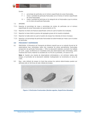 Manual de Ensayo de Materiales Página 340
Donde:
P = porcentaje de partículas con el número especificado de caras fracturadas,
F = masa o cantidad de partículas fracturadas con al menos el número especificado
de caras fracturadas,
N = masa o cantidad de partículas en la categoría de no fracturadas o que no entran
en el criterio de partícula fracturada.
7.2 INFORME
7.2.1 Reportar el porcentaje de masa o porcentaje de conteo de partículas con el número
especificado de caras fracturadas con aproximación al 1%.
7.2.2 Reportar el criterio de fractura especificado contra el cual la muestra fue evaluada.
7.2.3 Reportar la masa total en gramos del agregado grueso de la muestra empleado.
7.2.4 Reportar la malla sobre la cual la muestra de ensayo fue retenida al iniciar el ensayo.
7.2.5 Reportar si el porcentaje de partículas fracturadas fue determinado por masa o por el conteo
de partículas.
8.0 PRECISION Y DISPERSION
8.1 PRECISION.- El Ministerio de Transporte de Notario reportó que en un estudio formal de 34
observadores bien entrenados sobre dos muestras de grava parcialmente fracturadas
(proporción de partículas fracturadas = 76%) la desviación estándar promedio fue hallada
en 5,2%. Luego, la diferencia en resultados entre dos observadores bien entrenados, sobre
muestras del mismo material no excederá de 14,7% de su promedio, 19 veces en 20.
Nota 1. Cuando una mezcla de observadores entrenadores y sin entrenar realiza este
ensayo, el promedio de la desviación estándar multioperador se incrementa en cerca de
7,6%.
8.2 Bias.- este método de ensayo no tiene bias porque los valores determinados pueden ser
definidos sólo en términos de este método de ensayo.
Figura: 3 Partículas Fracturadas (Bordes agudos, Superficies Alisadas)
 