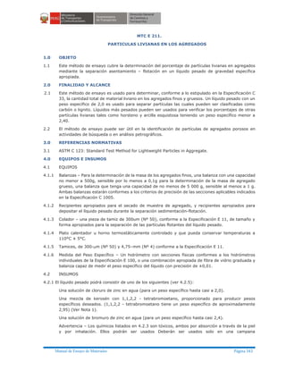 Manual de Ensayo de Materiales Página 343
MTC E 211.
PARTICULAS LIVIANAS EN LOS AGREGADOS
1.0 OBJETO
1.1 Este método de ensayo cubre la determinación del porcentaje de partículas livianas en agregados
mediante la separación asentamiento – flotación en un líquido pesado de gravedad específica
apropiada.
2.0 FINALIDAD Y ALCANCE
2.1 Este método de ensayo es usado para determinar, conforme a lo estipulado en la Especificación C
33, la cantidad total de material liviano en los agregados finos y gruesos. Un líquido pesado con un
peso específico de 2,0 es usado para separar partículas las cuales pueden ser clasificadas como
carbón o lignito. Líquidos más pesados pueden ser usados para verificar los porcentajes de otras
partículas livianas tales como horsteno y arcilla esquistosa teniendo un peso específico menor a
2,40.
2.2 El método de ensayo puede ser útil en la identificación de partículas de agregados porosos en
actividades de búsqueda o en análisis petrográficos.
3.0 REFERENCIAS NORMATIVAS
3.1 ASTM C 123: Standard Test Method for Lightweight Particles in Aggregate.
4.0 EQUIPOS E INSUMOS
4.1 EQUIPOS
4.1.1 Balanzas – Para la determinación de la masa de los agregados finos, una balanza con una capacidad
no menor a 500g, sensible por lo menos a 0,1g para la determinación de la masa de agregado
grueso, una balanza que tenga una capacidad de no menos de 5 000 g, sensible al menos a 1 g.
Ambas balanzas estarán conformes a los criterios de precisión de las secciones aplicables indicados
en la Especificación C 1005.
4.1.2 Recipientes apropiados para el secado de muestra de agregado, y recipientes apropiados para
depositar el líquido pesado durante la separación sedimentación-flotación.
4.1.3 Colador – una pieza de tamiz de 300um (Nº 50), conforme a la Especificación E 11, de tamaño y
forma apropiados para la separación de las partículas flotantes del líquido pesado.
4.1.4 Plato calentador u horno termostáticamente controlado y que pueda conservar temperaturas a
110°C ± 5°C.
4.1.5 Tamices, de 300-mm (Nº 50) y 4,75–mm (Nº 4) conforme a la Especificación E 11.
4.1.6 Medida del Peso Específico – Un hidrómetro con secciones físicas conformes a los hidrómetros
individuales de la Especificación E 100, o una combinación apropiada de fibra de vidrio graduada y
balanza capaz de medir el peso específico del líquido con precisión de ±0,01.
4.2 INSUMOS
4.2.1 El líquido pesado podrá consistir de uno de los siguientes (ver 4.2.5):
Una solución de cloruro de zinc en agua (para un peso específico hasta casi a 2,0).
Una mezcla de kerosén con 1,1,2,2 - tetrabromoetano, proporcionado para producir pesos
específicos deseados. (1,1,2,2 - tetrabromoetano tiene un peso específico de aproximadamente
2,95) (Ver Nota 1).
Una solución de bromuro de zinc en agua (para un peso específico hasta casi 2,4).
Advertencia – Los químicos listados en 4.2.3 son tóxicos, ambos por absorción a través de la piel
y por inhalación. Ellos podrán ser usados Deberán ser usados solo en una campana
 