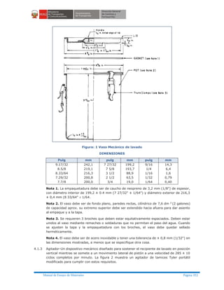 Manual de Ensayo de Materiales Página 352
Figura: 1 Vaso Mecánico de lavado
DIMENSIONES
Pulg mm pulg mm pulg mm
9.17/32
8.5/8
8.33/64
7.29/32
7.7/8
242,1
219,1
216,3
200,8
200,0
7 27/32
7 5/8
3 1/2
2 1/2
3/4
199,2
193,7
88,9
63,5
19,0
9/16
1/4
1/16
1/32
1/64
14,3
6,4
1,6
0,79
0,40
Nota 1. La empaquetadura debe ser de caucho de neopreno de 3,2 mm (1/8") de espesor,
con diámetro interior de 199,2 ± 0.4 mm (7 27/32" ± 1/64") y diámetro exterior de 216,3
± 0,4 mm (8 33/64" ± 1/64.
Nota 2. El vaso debe ser de fondo plano, paredes rectas, cilíndrico de 7,6 dm 3
(2 galones)
de capacidad aprox. su extremo superior debe ser extendido hacia afuera para dar asiento
al empaque y a la tapa.
Nota 3. Se requieren 3 broches que deben estar equitativamente espaciados. Deben estar
unidos al vaso mediante remaches o soldaduras que no permitan el paso del agua. Cuando
se ajusten la tapa y la empaquetadura con los broches, el vaso debe quedar sellado
herméticamente.
Nota 4. El vaso debe ser de acero inoxidable y tener una tolerancia de ± 0,8 mm (1/32") en
las dimensiones mostradas, a menos que se especifique otra cosa.
4.1.3 Agitador-Un dispositivo mecánico diseñado para sostener el recipiente de lavado en posición
vertical mientras se somete a un movimiento lateral de pistón a una velocidad de 285 ± 10
ciclos completos por minuto. La figura 2 muestra un agitador de tamices Tyler portátil
modificado para cumplir con estos requisitos.
 
