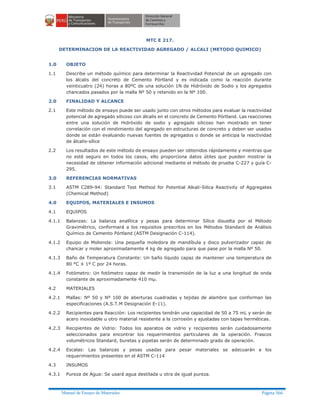 Manual de Ensayo de Materiales Página 366
MTC E 217.
DETERMINACION DE LA REACTIVIDAD AGREGADO / ALCALI (METODO QUIMICO)
1.0 OBJETO
1.1 Describe un método químico para determinar la Reactividad Potencial de un agregado con
los álcalis del concreto de Cemento Pórtland y es indicada como la reacción durante
veinticuatro (24) horas a 80ºC de una solución 1N de Hidróxido de Sodio y los agregados
chancados pasados por la malla Nº 50 y retenido en la Nº 100.
2.0 FINALIDAD Y ALCANCE
2.1 Este método de ensayo puede ser usado junto con otros métodos para evaluar la reactividad
potencial de agregado silicoso con álcalis en el concreto de Cemento Pórtland. Las reacciones
entre una solución de Hidróxido de sodio y agregado silicoso han mostrado en tener
correlación con el rendimiento del agregado en estructuras de concreto y deben ser usados
donde se están evaluando nuevas fuentes de agregados o donde se anticipa la reactividad
de álcalis-sílice
2.2 Los resultados de este método de ensayo pueden ser obtenidos rápidamente y mientras que
no esté seguro en todos los casos, ello proporciona datos útiles que pueden mostrar la
necesidad de obtener información adicional mediante el método de prueba C-227 y guía C-
295.
3.0 REFERENCIAS NORMATIVAS
3.1 ASTM C289-94: Standard Test Method for Potential Alkali-Silica Reactivity of Aggregates
(Chemical Method)
4.0 EQUIPOS, MATERIALES E INSUMOS
4.1 EQUIPOS
4.1.1 Balanzas: La balanza analítica y pesas para determinar Sílice disuelta por el Método
Gravimétrico, conformará a los requisitos prescritos en los Métodos Standard de Análisis
Químico de Cemento Pórtland (ASTM Designación C-114).
4.1.2 Equipo de Molienda: Una pequeña moledora de mandíbula y disco pulverizador capaz de
chancar y moler aproximadamente 4 kg de agregado para que pase por la malla Nº 50.
4.1.3 Baño de Temperatura Constante: Un baño líquido capaz de mantener una temperatura de
80 °C ± 1º C por 24 horas.
4.1.4 Fotómetro: Un fotómetro capaz de medir la transmisión de la luz a una longitud de onda
constante de aproximadamente 410 mµ.
4.2 MATERIALES
4.2.1 Mallas: Nº 50 y Nº 100 de aberturas cuadradas y tejidas de alambre que conforman las
especificaciones (A.S.T.M Designación E-11).
4.2.2 Recipientes para Reacción: Los recipientes tendrán una capacidad de 50 a 75 mL y serán de
acero inoxidable u otro material resistente a la corrosión y ajustadas con tapas herméticas.
4.2.3 Recipientes de Vidrio: Todos los aparatos de vidrio y recipientes serán cuidadosamente
seleccionados para encontrar los requerimientos particulares de la operación. Frascos
volumétricos Standard, buretas y pipetas serán de determinado grado de operación.
4.2.4 Escalas: Las balanzas y pesas usadas para pesar materiales se adecuarán a los
requerimientos presentes en el ASTM C-114
4.3 INSUMOS
4.3.1 Pureza de Agua: Se usará agua destilada u otra de igual pureza.
 