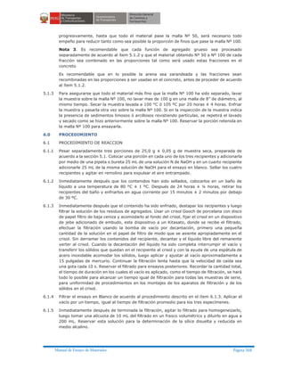 Manual de Ensayo de Materiales Página 368
progresivamente, hasta que todo el material pase la malla Nº 50, será necesario todo
empeño para reducir tanto como sea posible la proporción de finos que pase la malla Nº 100.
Nota 3. Es recomendable que cada función de agregado grueso sea procesado
separadamente de acuerdo al ítem 5.1.2 y que el material obtenido Nº 50 a Nº 100 de cada
fracción sea combinado en las proporciones tal como será usado estas fracciones en el
concreto
Es recomendable que en lo posible la arena sea zarandeada y las fracciones sean
recombinadas en las proporciones a ser usadas en el concreto, antes de proceder de acuerdo
al ítem 5.1.2.
5.1.3 Para asegurarse que todo el material más fino que la malla Nº 100 ha sido separado, lavar
la muestra sobre la malla Nº 100, no lavar mas de 100 g en una malla de 8” de diámetro, al
mismo tiempo. Secar la muestra lavada a 100 °C ó 105 ºC por 20 horas ± 4 horas. Enfriar
la muestra y pasarla otra vez sobre la malla Nº 100. Si en la inspección de la muestra indica
la presencia de sedimentos limosos ó arcillosos revistiendo partículas, se repetirá el lavado
y secado como se hizo anteriormente sobre la malla Nº 100. Reservar la porción retenida en
la malla Nº 100 para ensayarla.
6.0 PROCEDIMIENTO
6.1 PROCEDIMIENTO DE REACCION
6.1.1 Pesar separadamente tres porciones de 25,0 g ± 0,05 g de muestra seca, preparada de
acuerdo a la sección 5.1. Colocar una porción en cada uno de los tres recipientes y adicionarla
por medio de una pipeta o bureta 25 mL de una solución N de NaOH y en un cuarto recipiente
adicionarle 25 mL de la misma solución de NaOH para el ensayo en blanco. Sellar los cuatro
recipientes y agitar en remolino para expulsar el aire entrampado.
6.1.2 Inmediatamente después que los contenidos han sido sellados, colocarlos en un baño de
líquido a una temperatura de 80 °C ± 1 ºC. Después de 24 horas ± ¼ horas, retirar los
recipientes del baño y enfriarlos en agua corriente por 15 minutos ± 2 minutos por debajo
de 30 ºC.
6.1.3 Inmediatamente después que el contenido ha sido enfriado, destapar los recipientes y luego
filtrar la solución de los residuos de agregados. Usar un crisol Gooch de porcelana con disco
de papel filtro de baja ceniza y acomodarlo al fondo del crisol, fijar el crisol en un dispositivo
de jebe adicionado de embudo, este dispositivo a un Kitasato, donde se recibe el filtrado,
efectuar la filtración usando la bomba de vacío por decantación, primero una pequeña
cantidad de la solución en el papel de filtro de modo que se asiente apropiadamente en el
crisol. Sin derramar los contenidos del recipiente, decantar y el líquido libre del remanente
verter al crisol. Cuando la decantación del líquido ha sido completa interrumpir el vacío y
transferir los sólidos que quedan en el recipiente al crisol y con la ayuda de una espátula de
acero inoxidable acomodar los sólidos, luego aplicar y ajustar al vacío aproximadamente a
15 pulgadas de mercurio. Continuar la filtración lenta hasta que la velocidad de caída sea
una gota cada 10 s. Reservar el filtrado para ensayos posteriores. Recordar la cantidad total,
el tiempo de duración en los cuales el vacío es aplicado, como el tiempo de filtración, se hará
todo lo posible para alcanzar un tiempo igual de filtración para todas las muestras de serie,
para uniformidad de procedimientos en los montajes de los aparatos de filtración y de los
sólidos en el crisol.
6.1.4 Filtrar el ensayo en Blanco de acuerdo al procedimiento descrito en el ítem 6.1.3. Aplicar el
vacío por un tiempo, igual al tiempo de filtración promedio para los tres especímenes.
6.1.5 Inmediatamente después de terminada la filtración, agitar lo filtrado para homogeneizarlo,
luego tomar una alícuota de 10 mL del filtrado en un frasco volumétrico y diluirlo en agua a
200 mL. Reservar esta solución para la determinación de la sílice disuelta y reducida en
medio alcalino.
 