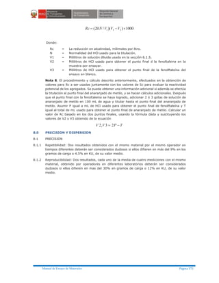 Manual de Ensayo de Materiales Página 371
1000))(/20( 231 ´-= VVVNRc
Donde:
Rc = La reducción en alcalinidad, milimoles por litro.
N = Normalidad del HCl usado para la titulación.
V1 = Mililitros de solución diluida usada en la sección 6.1.5.
V2 = Mililitros de HCl usado para obtener el punto final d la fenoltaleina en la
muestra por ensayar.
V3 = Mililitros de HCl usado para obtener el punto final de la fenolftaleína del
ensayo en blanco.
Nota 8. El procedimiento y cálculo descrito anteriormente, efectuados en la obtención de
valores para Rc a ser usadas juntamente con los valores de Sc para evaluar la reactividad
potencial de los agregados. Se puede obtener una información adicional si además se efectúa
la titulación al punto final del anaranjado de metilo, y se hacen cálculos adicionales. Después
que el punto final con la fenoltaleina se haya logrado, adicionar 2 ó 3 gotas de solución de
anaranjado de metilo en 100 mL de agua y titular hasta el punto final del anaranjado de
metilo. Asumir P igual a mL de HCl usado para obtener el punto final de fenolftaleína y T
igual al total de mL usado para obtener el punto final de anaranjado de metilo. Calcular un
valor de Rc basado en los dos puntos finales, usando la fórmula dada y sustituyendo los
valores de V2 y V3 obtenido de la ecuación
TPVV -= 23,2
8.0 PRECISION Y DISPERSION
8.1 PRECISION
8.1.1 Repetibilidad: Dos resultados obtenidos con el mismo material por el mismo operador en
tiempos diferentes deberán ser considerados dudosos si ellos difieren en más del 9% en los
gramos de carga o 4,5% en KU, de su valor medio.
8.1.2 Reproducibilidad: Dos resultados, cada uno de la media de cuatro mediciones con el mismo
material, obtenido por operadores en diferentes laboratorios deberán ser considerados
dudosos si ellos difieren en mas del 30% en gramos de carga o 12% en KU, de su valor
medio.
 