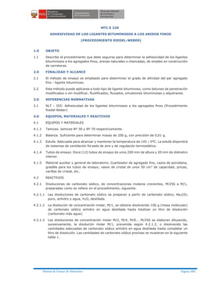 Manual de Ensayo de Materiales Página 380
MTC E 220
ADHESIVIDAD DE LOS LIGANTES BITUMINOSOS A LOS ARIDOS FINOS
(PROCEDIMIENTO RIEDEL-WEBER)
1.0 OBJETO
1.1 Describe el procedimiento que debe seguirse para determinar la adhesividad de los ligantes
bituminosos a los agregados finos, arenas naturales o chancadas, de empleo en construcción
de carreteras.
2.0 FINALIDAD Y ALCANCE
2.1 El método de ensayo es empleado para determinar el grado de afinidad del par agregado
fino - ligante bituminoso.
2.2 Este método puede aplicarse a todo tipo de ligante bituminoso, como betunes de penetración
modificados o sin modificar, fluidificados, fluxados, emulsiones bituminosas y alquitranes
3.0 REFERENCIAS NORMATIVAS
3.1 NLT - 355: Adhesividad de los ligantes bituminosos a los agregados finos (Procedimiento
Riedel Weber)
4.0 EQUIPOS, MATERIALES Y REACTIVOS
4.1 EQUIPOS Y MATERIALES
4.1.1 Tamices. tamices Nº 30 y Nº 70 respectivamente.
4.1.2 Balanza. Suficiente para determinar masas de 200 g, con precisión de 0,01 g.
4.1.3 Estufa. Adecuada para alcanzar y mantener la temperatura de 145 ± 5ºC. La estufa dispondrá
de sistemas de ventilación forzada de aire y de regulación termostática.
4.1.4 Tubos de ensayo. Doce (12) tubos de ensayo de unos 200 mm de altura y 20 mm de diámetro
interior.
4.1.5 Material auxiliar y general de laboratorio. Cuarteador de agregado fino, cazos de porcelana,
gradilla para los tubos de ensayo, vasos de cristal de unos 50 cm3 de capacidad, pinzas,
varillas de cristal, etc.
4.2 REACTIVOS
4.2.1 Disoluciones de carbonato sódico, de concentraciones molares crecientes, M/256 a M/1,
preparadas como se refiere en el procedimiento, siguiente.
4.2.1.1 Las disoluciones de carbonato sódico se preparan a partir de carbonato sódico, Na2CO3
puro, anhidro y agua, H2O, destilada.
4.2.1.2 La disolución de concentración molar, M/1, se obtiene disolviendo 106 g (masa molecular)
de carbonato sódico anhidro en agua destilada hasta totalizar un litro de disolución
(carbonato más agua).
4.2.1.3 Las disoluciones de concentración molar M/2, M/4, M/8... M/256 se elaboran diluyendo,
sucesivamente, la disolución molar M/1, prevenida según 4.2.1.2, o disolviendo las
cantidades adecuadas de carbonato sódico anhidro en agua destilada hasta completar un
litro de disolución. Las cantidades de carbonato sódico precisas se muestran en la siguiente
tabla 1.
 