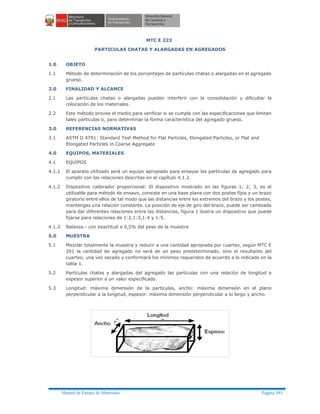 Manual de Ensayo de Materiales Página 391
MTC E 223
PARTICULAS CHATAS Y ALARGADAS EN AGREGADOS
1.0 OBJETO
1.1 Método de determinación de los porcentajes de partículas chatas o alargadas en el agregado
grueso.
2.0 FINALIDAD Y ALCANCE
2.1 Las partículas chatas o alargadas pueden interferir con la consolidación y dificultar la
colocación de los materiales.
2.2 Este método provee el medio para verificar si se cumple con las especificaciones que limitan
tales partículas o, para determinar la forma característica del agregado grueso.
3.0 REFERENCIAS NORMATIVAS
3.1 ASTM D 4791: Standard Test Method for Flat Particles, Elongated Particles, or Flat and
Elongated Particles in Coarse Aggregate
4.0 EQUIPOS, MATERIALES
4.1 EQUIPOS
4.1.1 El aparato utilizado será un equipo apropiado para ensayar las partículas de agregado para
cumplir con las relaciones descritas en el capítulo 4.1.2.
4.1.2 Dispositivo calibrador proporcional: El dispositivo mostrado en las figuras 1; 2; 3, es el
utilizable para método de ensayo, consiste en una base plana con dos postes fijos y un brazo
giratorio entre ellos de tal modo que las distancias entre los extremos del brazo y los postes,
mantengas una relación constante. La posición de eje de giro del brazo, puede ser cambiada
para dar diferentes relaciones entre las distancias, figura 1 ilustra un dispositivo que puede
fijarse para relaciones de 1:2,1:3,1:4 y 1:5.
4.1.3 Balanza.- con exactitud a 0,5% del peso de la muestra
5.0 MUESTRA
5.1 Mezclar totalmente la muestra y reducir a una cantidad apropiada por cuarteo, según MTC E
201 la cantidad de agregado no será de un peso predeterminado, sino el resultante del
cuarteo, una vez secado y conformará los mínimos requeridos de acuerdo a lo indicado en la
tabla 1.
5.2 Partículas chatas y alargadas del agregado las partículas con una relación de longitud a
espesor superior a un valor especificado.
5.3 Longitud: máxima dimensión de la partículas, ancho: máxima dimensión en el plano
perpendicular a la longitud, espesor: máxima dimensión perpendicular a lo largo y ancho.
 
