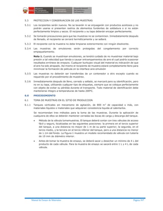 Manual de Ensayo de Materiales Página 397
5.3 PROTECCION Y CONSERVACION DE LAS MUESTRAS
5.3.1 Los recipientes serán nuevos. No se lavarán ni se enjuagarán con productos aceitosos y no
podrán usarse si presentan rastros de elementos fundentes de soldadura o si no están
perfectamente limpios y secos. El recipiente y su tapa deberán encajar perfectamente.
5.3.2 Se tomarán precauciones para que las muestras no se contaminen. Inmediatamente después
de llenado, el recipiente se cerrará herméticamente y se sellará.
5.3.3 El recipiente con la muestra no debe limpiarse exteriormente con ningún disolvente.
5.3.4 Las muestras de emulsiones serán protegidas del congelamiento por correcto
empaquetamiento.
Nota 1. Cuando se muestrean emulsiones, se tendrá cuidado de no muestrear material bajo
presión a tal velocidad que tienda a causar entrampamientos de aire el cual podría ocasionar
resultados erróneos de ensayos. Cualquier burbujeo visual del material es indicación de que
el aire ha sido atrapado. Así mismo el recipiente de muestra estará completamente lleno para
minimizar la formación de película en la interface aire-emulsión
5.3.5 Las muestras no deberán ser transferidas de un contenedor a otro excepto cuando es
requerido por el procedimiento de muestreo.
5.3.6 Inmediatamente después de lleno, cerrado y sellado, se marcará para su identificación, pero
no en su tapa, utilizando cualquier tipo de etiquetas, siempre que se coloque perfectamente
con objeto de evitar su pérdida durante el transporte. Todo material de identificación debe
mantenerse íntegro a temperaturas de hasta 200ºC.
6.0 PROCEDIMIENTO
6.1 TOMA DE MUESTRAS EN EL SITIO DE PRODUCCION
6.1.1 Tanques verticales sin mecanismo de agitación, de 800 m3
de capacidad o más, con
materiales líquidos o materiales que adquieran consistencia liquida al calentarlos.
Se recomiendan tres métodos para la toma de las muestras. Durante la aplicación de
cualquiera de ellos se deberán mantener cerradas las bocas de carga y descarga del tanque.
· Método de la válvula tomamuestras. El tanque deberá contar con tres válvulas de acceso
fácil y seguro, localizadas en las siguientes posiciones: la primera en el tercio superior
del tanque, a una distancia no mayor de 1 m de su parte superior; la segunda, en el
tercio medio, y la tercera en el tercio inferior del tanque, pero a una distancia no menor
de 1.1m del fondo. La Figura 1 muestra un modelo recomendado de válvula con tubería
de 19 mm de diámetro interior.
· Antes de tomar la muestra de ensayo, se deberá sacar y desechar un mínimo de 4 L del
producto de cada válvula. Para la muestra de ensayo se sacará entre 1 L y 4 L de cada
válvula.
 