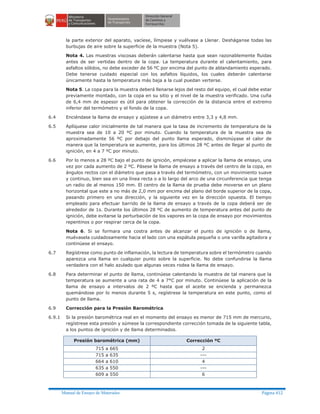 Manual de Ensayo de Materiales Página 412
la parte exterior del aparato, vacíese, límpiese y vuélvase a Llenar. Desháganse todas las
burbujas de aire sobre la superficie de la muestra (Nota 5).
Nota 4. Las muestras viscosas deberán calentarse hasta que sean razonablemente fluidas
antes de ser vertidas dentro de la copa. La temperatura durante el calentamiento, para
asfaltos sólidos, no debe exceder de 56 ºC por encima del punto de ablandamiento esperado.
Debe tenerse cuidado especial con los asfaltos líquidos, los cuales deberán calentarse
únicamente hasta la temperatura más baja a la cual puedan verterse.
Nota 5. La copa para la muestra deberá llenarse lejos del resto del equipo, el cual debe estar
previamente montado, con la copa en su sitio y el nivel de la muestra verificado. Una cuña
de 6,4 mm de espesor es útil para obtener la corrección de la distancia entre el extremo
inferior del termómetro y el fondo de la copa.
6.4 Enciéndase la llama de ensayo y ajústese a un diámetro entre 3,3 y 4,8 mm.
6.5 Aplíquese calor inicialmente de tal manera que la tasa de incremento de temperatura de la
muestra sea de 10 a 20 ºC por minuto. Cuando la temperatura de la muestra sea de
aproximadamente 56 ºC por debajo del punto llama esperado, disminúyase el calor de
manera que la temperatura se aumente, para los últimos 28 ºC antes de llegar al punto de
ignición, en 4 a 7 ºC por minuto.
6.6 Por lo menos a 28 ºC bajo el punto de ignición, empiécese a aplicar la llama de ensayo, una
vez por cada aumento de 2 ºC. Pásese la llama de ensayo a través del centro de la copa, en
ángulos rectos con el diámetro que pasa a través del termómetro, con un movimiento suave
y continuo, bien sea en una línea recta o a lo largo del arco de una circunferencia que tenga
un radio de al menos 150 mm. El centro de la llama de prueba debe moverse en un plano
horizontal que este a no más de 2,0 mm por encima del plano del borde superior de la copa,
pasando primero en una dirección, y la siguiente vez en la dirección opuesta. El tiempo
empleado para efectuar barrido de la llama de ensayo a través de la copa deberá ser de
alrededor de 1s. Durante los últimos 28 ºC de aumento de temperatura antes del punto de
ignición, debe evitarse la perturbación de los vapores en la copa de ensayo por movimientos
repentinos o por respirar cerca de la copa.
Nota 6. Si se formara una costra antes de alcanzar el punto de ignición o de llama,
muévasela cuidadosamente hacia el lado con una espátula pequeña o una varilla agitadora y
continúese el ensayo.
6.7 Regístrese como punto de inflamación, la lectura de temperatura sobre el termómetro cuando
aparezca una llama en cualquier punto sobre la superficie. No debe confundirse la llama
verdadera con el halo azulado que algunas veces rodea la llama de ensayo.
6.8 Para determinar el punto de llama, continúese calentando la muestra de tal manera que la
temperatura se aumente a una rata de 4 a 7°C por minuto. Continúese la aplicación de la
llama de ensayo a intervalos de 2 ºC hasta que el aceite se encienda y permanezca
quemándose por lo menos durante 5 s, regístrese la temperatura en este punto, como el
punto de llama.
6.9 Corrección para la Presión Barométrica
6.9.1 Si la presión barométrica real en el momento del ensayo es menor de 715 mm de mercurio,
regístrese esta presión y súmese la correspondiente corrección tomada de la siguiente tabla,
a los puntos de ignición y de llama determinados.
Presión barométrica (mm) Corrección ºC
715 a 665 2
715 a 635 ---
664 a 610 4
635 a 550 ---
609 a 550 6
 