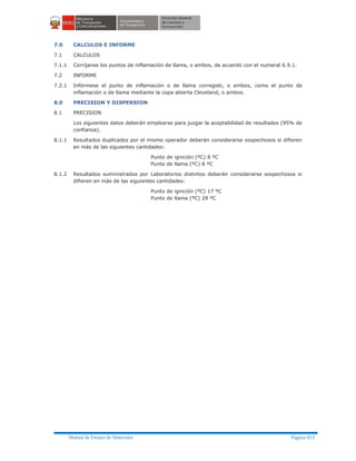 Manual de Ensayo de Materiales Página 413
7.0 CALCULOS E INFORME
7.1 CALCULOS
7.1.1 Corríjanse los puntos de inflamación de llama, o ambos, de acuerdo con el numeral 6.9.1.
7.2 INFORME
7.2.1 Infórmese el punto de inflamación o de llama corregido, o ambos, como el punto de
inflamación o de llama mediante la copa abierta Cleveland, o ambos.
8.0 PRECISION Y DISPERSION
8.1 PRECISION
Los siguientes datos deberán emplearse para juzgar la aceptabilidad de resultados (95% de
confianza).
8.1.1 Resultados duplicados por el mismo operador deberán considerarse sospechosos si difieren
en más de las siguientes cantidades:
Punto de ignición (ºC) 8 ºC
Punto de llama (ºC) 8 ºC
8.1.2 Resultados suministrados por Laboratorios distintos deberán considerarse sospechosos si
difieren en más de las siguientes cantidades:
Punto de ignición (ºC) 17 ºC
Punto de llama (ºC) 28 ºC
 