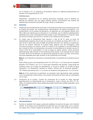 Manual de Ensayo de Materiales Página 416
con el método E-77. Un dispositivo termométrico alterno se calibrará periódicamente de
acuerdo con la especificación E 1137.
TERMINOLOGIA
Penetración.- Consistencia de un material bituminoso expresado como la distancia en
décimas de milímetro que una aguja estándar penetra verticalmente una muestra del
material bajo condiciones conocidas de carga, tiempo y temperatura.
5.0 MUESTRA
5.1 Preparación de los Especímenes de Prueba. Se tomarán las precauciones necesarias para que
la muestra del ensayo sea verdaderamente representativa, de aspecto homogéneo y sin
contaminación. De la muestra de laboratorio, se separarán con una espátula caliente unos
400 a 500 g de material que se colocarán en un recipiente, que se calienta cuidadosamente
agitándolo para evitar sobrecalentamientos locales y para homogeneizar el material, hasta
que alcance la fluidez que permita su vertido en los moldes para las probetas.
5.2 En ningún caso la temperatura debe elevarse a más de 60 ºC sobre su punto de
ablandamiento esperado para la brea de acuerdo con el método de ensayo MTC E 307, ó a
más de 90 ºC sobre éste, para el asfalto de petróleo (bitumen). No calentar la muestra por
más de 60 minutos. Remover la muestra hasta asegurar que sea homogénea. Evite
incorporar burbujas a la muestra. Verter la muestra en el recipiente a una profundidad tal
que, cuando se enfríe a la temperatura de prueba, la profundidad de la muestra sea por lo
menos 120% de la profundidad a la que la aguja se espere penetre. Vierta porciones
separadas para cada variación en las condiciones de la prueba. Si el recipiente de la muestra
es menor de 65 mm de diámetro y la penetración esperada es mayor que 200, vierta cuatro
porciones separadas para cada variación en las condiciones de la prueba.
Nota 3. Si el material es suficiente se recomienda llenar el recipiente de la muestra cerca al
borde.
Dejar enfriar al aire a una temperatura entre 15 y 30 ºC por 1 a 1,5 horas para el recipiente
pequeño ( mm3555´ ) y de 1,5 a 2 horas para recipientes mas grandes. Luego ponga las
muestras juntas con el plato de transferencia, si es que lo emplea, en el baño de agua
mantenido a la temperatura indicada de ensayo. Permita que el recipiente pequeño (
mm3555´ ) permanezca por 1 a 1,5 horas y el recipiente más grande por 1,5 a 2,0 horas.
Nota 4. Si las condiciones lo garantizan, es apropiado cubrir ligeramente cada recipiente
como una protección contra el polvo. Una manera conveniente de hacer esto es cubriéndolos
con un vaso.
5.3 Condiciones de la prueba.- Cuando las condiciones de la prueba no están descritas
específicamente se sobreentiende que la temperatura, carga y tiempo son 25ºC (77 ºF),
100g y 5s respectivamente. Otras condiciones pueden usarse para pruebas especiales, como
las siguientes:
Temperatura, ºC Carga, g Tiempo, s
0 200 60
4 200 60
45 50 5
46,1 50 5
En tales casos se reportarán las condiciones específicas de las pruebas.
6.0 PROCEDIMIENTO
6.1 Examine el sujetador de la aguja y guía para establecer la ausencia de agua u otro material
extraño. Si se espera que la penetración exceda 350 usar una aguja larga, de lo contrario
una aguja corta. Limpie la aguja de penetración con tolueno u otro solvente conveniente,
 