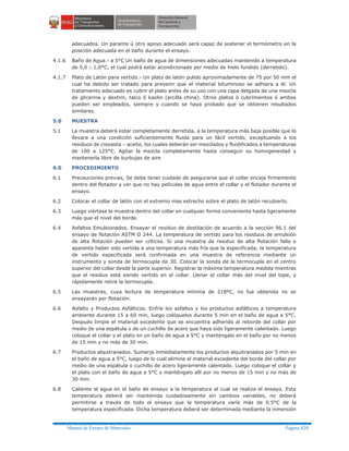 Manual de Ensayo de Materiales Página 420
adecuados. Un parante ú otro apoyo adecuado será capaz de sostener el termómetro en la
posición adecuada en el baño durante el ensayo.
4.1.6 Baño de Agua.- a 5°C Un baño de agua de dimensiones adecuadas mantenido a temperatura
de 5,0 ± 1,0°C, el cual podrá estar acondicionado por medio de hielo fundido (derretido).
4.1.7 Plato de Latón para vertido.- Un plato de latón pulido aproximadamente de 75 por 50 mm el
cual ha debido ser tratado para prevenir que el material bituminoso se adhiera a él. Un
tratamiento adecuado es cubrir el plato antes de su uso con una capa delgada de una mezcla
de glicerina y dextrin, talco ó kaolin (arcilla china). Otros platos ó cubrimientos ó ambos
pueden ser empleados, siempre y cuando se haya probado que se obtienen resultados
similares.
5.0 MUESTRA
5.1 La muestra deberá estar completamente derretida, a la temperatura más baja posible que lo
llevara a una condición suficientemente fluida para un fácil vertido, exceptuando a los
residuos de creosota – aceite, los cuales deberán ser mezclados y fluidificados a temperaturas
de 100 a 125°C. Agitar la mezcla completamente hasta conseguir su homogeneidad y
mantenerla libre de burbujas de aire
6.0 PROCEDIMIENTO
6.1 Precauciones previas, Se debe tener cuidado de asegurarse que el collar encaje firmemente
dentro del flotador y ver que no hay películas de agua entre el collar y el flotador durante el
ensayo.
6.2 Colocar el collar de latón con el extremo mas estrecho sobre el plato de latón recubierto.
6.3 Luego viértase la muestra dentro del collar en cualquier forma conveniente hasta ligeramente
más que el nivel del borde.
6.4 Asfaltos Emulsionados. Ensayar el residuo de destilación de acuerdo a la sección 96.1 del
ensayo de flotación ASTM D 244. La temperatura de vertido para los residuos de emulsión
de alta flotación pueden ser críticos. Si una muestra de residuo de alta flotación falla o
aparenta haber sido vertida a una temperatura más fría que la especificada; la temperatura
de vertido especificada será confirmada en una muestra de referencia mediante un
instrumento y sonda de termocupla de 30. Colocar la sonda de la termocupla en el centro
superior del collar desde la parte superior. Registrar la máxima temperatura medida mientras
que el residuo está siendo vertido en el collar. Llenar el collar más del nivel del tope, y
rápidamente retire la termocupla.
6.5 Las muestras, cuya lectura de temperatura mínima de 218ºC, no fue obtenida no se
ensayarán por flotación.
6.6 Asfalto y Productos Asfálticos. Enfríe los asfaltos y los productos asfálticos a temperatura
ambiente durante 15 a 60 min, luego colóquelos durante 5 min en el baño de agua a 5°C.
Después limpie el material excedente que se encuentra adherido al reborde del collar por
medio de una espátula o de un cuchillo de acero que haya sido ligeramente calentado. Luego
coloque el collar y el plato en un baño de agua a 5°C y manténgalo en el baño por no menos
de 15 min y no más de 30 min.
6.7 Productos alquitranados. Sumerja inmediatamente los productos alquitranados por 5 min en
el baño de agua a 5°C, luego de lo cual elimine el material excedente del borde del collar por
medio de una espátula o cuchillo de acero ligeramente calentado. Luego coloque el collar y
el plato con el baño de agua a 5°C y manténgalo allí por no menos de 15 min y no más de
30 min.
6.8 Caliente el agua en el baño de ensayo a la temperatura al cual se realiza el ensayo. Esta
temperatura deberá ser mantenida cuidadosamente sin cambios variables, no deberá
permitirse a través de todo el ensayo que la temperatura varíe más de 0.5°C de la
temperatura especificada. Dicha temperatura deberá ser determinada mediante la inmersión
 