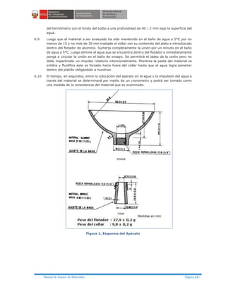 Manual de Ensayo de Materiales Página 421
del termómetro con el fondo del bulbo a una profundidad de 40 ± 2 mm bajo la superficie del
agua.
6.9 Luego que el material a ser ensayado ha sido mantenido en el baño de agua a 5°C por no
menos de 15 y no más de 30 min traslade el collar con su contenido del plato e introdúzcalo
dentro del flotador de aluminio. Sumerja completamente la unión por un minuto en el baño
de agua a 5°C. Luego elimine el agua que se encuentra dentro del flotador e inmediatamente
ponga a circular la unión en el baño de ensayo. Se permitirá el ladeo de la unión pero no
debe impartírsele un impulso rotatorio intencionalmente. Mientras la pasta del material se
entibia y fluidifica éste es forzado hacia fuera del collar hasta que el agua logra penetrar
dentro del platillo obligándolo a hundirse.
6.10 El tiempo, en segundos, entre la colocación del aparato en el agua y la impulsión del agua a
través del material se determinará por medio de un cronometro y podrá ser tomado como
una medida de la consistencia del material que es examinado.
Figura 1. Esquema del Aparato
 