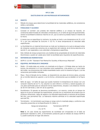 Manual de Ensayo de Materiales Página 422
MTC E 306
DUCTILIDAD DE LOS MATERIALES BITUMINOSOS
1.0 OBJETO
1.1 Método de ensayo para determinar la ductilidad de los materiales asfálticos, de consistencia
sólida y semisólida.
1.2 FINALIDAD Y ALCANCE
2.1 Consiste en someter una probeta del material asfáltico a un ensayo de tracción, en
condiciones determinadas de velocidad y temperatura, en un baño de agua de igual densidad,
siendo la ductilidad la distancia máxima en cm, que se estira la probeta hasta el instante de
la rotura.
2.2 A menos que se especifique lo contrario, la prueba se hará a una temperatura de 25 ± 0,5
ºC y con una velocidad de 5cm/min ± 5,0 %. A otras temperaturas la velocidad debe
especificarse.
2.3 La Ductilidad de un material bituminoso se mide por la distancia a la cual se alongará antes
de romperse cuando dos extremos de un espécimen del material, de la forma descrita en la
sección 5, son separados a una velocidad y temperatura específicas.
2.4 Este método de ensayo proporciona una medida de las propiedades de tensión de materiales
bituminosos y puede ser usada para medir la ductilidad para requisitos de especificaciones.
3.0 REFERENCIAS NORMATIVAS
3.1 ASTM D 113-99: “Standard Test Method for Ductility of Bituminous Materials”.
4.0 EQUIPOS, MATERIALES E INSUMOS
4.1 Molde – El molde debe ser similar a lo mostrado en la figura 1. El Molde debe ser hecho de
bronce, los extremos b y b’ son conocidos como sujetadores, y las partes a y a’ como lados
del molde. Las dimensiones del molde ensamblado serán como lo muestra la figura 1 con las
variaciones permisibles indicadas.
4.2 Placa.- Para el Ilenado de los moldes, se dispondrá de una placa de bronce plana, provista
de un tornillo lateral de sujeción y con la forma y dimensiones que se detallan en la Figura
1.
4.3 Baño de agua.- Un baño de agua que pueda mantener la temperatura de ensayo con una
variación máxima de 0,1º C. Su volumen no será inferior a 10 litros y estará equipado con
una placa perforada para la colocación de los especímenes, situada a una distancia mínima
de 50 mm del fondo y 100 mm de la superficie.
4.4 Ductilómetro. El aparato se denomina ductilómetro y en esencia, consta de un tanque de
agua en el que se sumergen los especímenes, provisto de un mecanismo de arrastre que no
produzca vibraciones, capaz de separar a la velocidad especificada un extremo de la probeta
del otro, que permanece fijo. La tolerancia máxima admitida en la velocidad especificada
será del 5%.
4.5 Termómetro – Un termómetro que tenga un rango como lo mostrado abajo y conforme a los
requisitos preescritos en la Especificación E1 (Nota 1).
Rango de temperatura Termómetro ASTM Nº
- 8 a 32 ºC 63C
Nota 1. En caso donde los especímenes de ductilidad son envejecidos en el baño de
penetración Standard a 25ºC, el termómetro preescrito para el método de ensayo ASTM D
5, puede sustituirse en lugar del anterior.
 