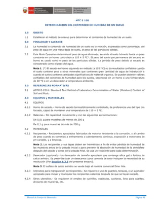 Manual de Ensayo de Materiales Página 49
MTC E 108
DETERMINACION DEL CONTENIDO DE HUMEDAD DE UN SUELO
1.0 OBJETO
1.1 Establecer el método de ensayo para determinar el contenido de humedad de un suelo.
2.0 FINALIDAD Y ALCANCE
2.1 La humedad o contenido de humedad de un suelo es la relación, expresada como porcentaje, del
peso de agua en una masa dada de suelo, al peso de las partículas sólidas.
2.2 Este Modo Operativo determina el peso de agua eliminada, secando el suelo húmedo hasta un peso
constante en un horno controlado a 110 ± 5 ºC*. El peso del suelo que permanece del secado en
horno es usado como el peso de las partículas sólidas. La pérdida de peso debido al secado es
considerado como el peso del agua.
Nota 1. (*) El secado en horno siguiendo en método (a 110 ° C) no da resultados confiables cuando
el suelo contiene yeso u otros minerales que contienen gran cantidad de agua de hidratación o
cuando el suelos contiene cantidades significativas de material orgánico. Se pueden obtener valores
confiables del contenido de humedad para los suelos, secándose en un horno a una temperatura
de 60 °C o en un desecador a temperatura ambiente.
3.0 REFERENCIAS NORMATIVAS
3.1 ASTM D 2216: Standard Test Method of Laboratory Determination of Water (Moisture) Content of
Soil and Rock.
4.0 EQUIPOS y MATERIALES
4.1 EQUIPOS
4.1.1 Horno de secado.- Horno de secado termostáticamente controlado, de preferencia uno del tipo tiro
forzado, capaz de mantener una temperatura de 110 ± 5 ºC.
4.1.2 Balanzas.- De capacidad conveniente y con las siguientes aproximaciones:
De 0,01 g para muestras de menos de 200 g
De 0,1 g para muestras de más de 200 g.
4.2 MATERIALES
4.2.1 Recipientes.- Recipientes apropiados fabricados de material resistente a la corrosión, y al cambio
de peso cuando es sometido a enfriamiento o calentamiento continuo, exposición a materiales de
pH variable, y a limpieza.
Nota 2. Los recipientes y sus tapas deben ser herméticos a fin de evitar pérdida de humedad de
las muestras antes de la pesada inicial y para prevenir la absorción de humedad de la atmósfera
después del secado y antes de la pesada final. Se usa un recipiente para cada determinación.
4.2.2 Desecador (opcional).- Un desecador de tamaño apropiado que contenga sílica gel o fosfato de
calcio anhidro. Es preferible usar un desecante cuyos cambios de color indiquen la necesidad de su
restitución (Ver Sección 6.3.5 del presente ensayo).
Nota 3. El sulfato de calcio anhidro se vende bajo el nombre comercial Drier hite.
4.2.3 Utensilios para manipulación de recipientes.- Se requiere el uso de guantes, tenazas, o un sujetador
apropiado para mover y manipular los recipientes calientes después de que se hayan secado.
4.2.4 Otros utensilios.- Se requieren el empleo de cuchillos, espátulas, cucharas, lona para cuarteo,
divisores de muestras, etc.
 