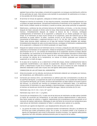 Manual de Ensayo de Materiales Página 61
agitador hacia arriba y hacia abajo, a través de la suspensión, se consigue una distribución uniforme
de las partículas de suelo. Este proceso evita también la acumulación de sedimentos en la base y
en las paredes del cilindro graduado.
6.8 Al terminar el minuto de agitación, colóquese el cilindro sobre una mesa.
Póngase en marcha el cronómetro. Si hay espuma presente, remuévala tocándola ligeramente con
un pedazo de papel absorbente. Introdúzcase lentamente el hidrómetro en la suspensión. Se debe
tener mucho cuidado cuando se introduce y cuando se extrae, para evitar perturbar la suspensión.
6.9 Obsérvense y anótense las dos primeras lecturas de hidrómetro, al minuto, y a los dos minutos
después de haber colocado el cilindro sobre la mesa. Estas lecturas deben realizarse en el tope del
menisco. Inmediatamente después de realizar la lectura de los 2 minutos, extráigase
cuidadosamente el hidrómetro de la suspensión y colóquese en un cilindro graduado con agua
limpia. Si el hidrómetro se deja mucho tiempo en la suspensión, parte del material que se está
asentando se puede adherir al bulbo, causando errores en las lecturas. Luego, introdúzcase
nuevamente el hidrómetro y realícense lecturas a los 5; 15; 30; 60; 120; 250 y 1 440 minutos.
Todas estas lecturas deben realizarse en el tope del menisco formado alrededor del vástago.
Inmediatamente después de cada una de estas lecturas, extráigase el hidrómetro cuidadosamente
de la suspensión y colóquese en el cilindro graduado con agua limpia.
6.10 Después de realizar la lectura de hidrómetro de los 2 minutos y después de cada lectura siguiente,
colóquese un termómetro en la suspensión, mídase la temperatura y anótese en la planilla con una
aproximación de 0,5 °C. Los cambios de temperatura de la suspensión durante el ensayo afectan
los resultados. Las variaciones en la temperatura deben ser minimizadas colocando el cilindro lejos
de fuentes de calor tales como hornos, rayos de sol o ventanas abiertas. Una forma conveniente
de controlar los efectos de la temperatura, es colocar el cilindro graduado que contiene la
suspensión en un baño de agua.
6.11 Si el peso de la muestra se va a determinar al final del ensayo, lávese cuidadosamente toda la
suspensión transfiriéndola a una cápsula de evaporación. Séquese el material al horno, déjese
enfriar y determínese el peso de la muestra. El peso seco de la muestra de suelo empleada se
obtendrá restándole a este valor el peso seco del agente defloculante empleado.
CORRECCION DE LAS LECTURAS DEL HIDROMETRO
6.12 Antes de proceder con los cálculos, las lecturas de hidrómetro deberán ser corregidas por menisco,
por temperatura, por defloculante y punto cero.
6.13 Corrección por menisco (Cm). Los hidrómetros se calibran para leer correctamente a la altura de
la superficie del líquido. La suspensión de suelo no es transparente y no es posible leer directamente
a la superficie del líquido; por lo tanto, la lectura del hidrómetro se debe realizar en la parte superior
del menisco. La corrección por menisco es constante para un hidrómetro dado, y se determina
introduciendo el hidrómetro en agua destilada o desmineralizada y observando la altura a la cual
el menisco se levanta por encima de la superficie del agua. Valores corrientes de Cm son:
Hidrómetro tipo 151 H: Cm = 0,6 x 10-3
g/cm3
Hidrómetro tipo 152 H: Cm = 1,0 g/litro.
6.14 Corrección por temperatura (Ct). A cada una de las lecturas de hidrómetro se debe aplicar también
un factor de corrección por temperatura, el cual debe sumarse algebraicamente a cada lectura.
Este factor puede ser positivo o negativo, dependiendo de la temperatura de la suspensión en el
momento de realizar cada lectura. Obténgase el valor del factor de corrección por temperatura para
cada lectura de hidrómetro empleando la Tabla 2 y anótense estos valores en su planilla.
6.15 Corrección por agente de dispersión y por desplazamiento del punto cero (Cd).
· Los granos de suelos muy finos en suspensión tienden normalmente a flocular y se adhieren de
tal forma que suelen precipitarse juntos. Por lo tanto, es necesario añadir a las muestras un
agente de disgregación para evitar la floculación durante el ensayo. Los agentes defloculantes
siguientes han sido utilizados satisfactoriamente para la mayoría de los suelos:
 