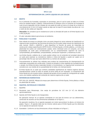 Manual de Ensayo de Materiales Página 67
MTC E 110
DETERMINACION DEL LIMITE LIQUIDO DE LOS SUELOS
1.0 OBJETO
1.1 Es el contenido de humedad, expresado en porcentaje, para el cual el suelo se halla en el límite
entre los estados líquido y plástico. Arbitrariamente se designa como el contenido de humedad al
cual el surco separador de dos mitades de una pasta de suelo se cierra a lo largo de su fondo en
una distancia de 13 mm (1/2 pulg) cuando se deja caer la copa 25 veces desde una altura de 1 cm
a razón de dos caídas por segundo.
Discusión: Se considera que la resistencia al corte no drenada del suelo en el límite líquido es de
2 kPa (0,28 psi).
1.2 El valor calculado deberá aproximarse al centésimo.
2.0 FINALIDAD Y ALCANCE
2.1 Este método de ensayo es utilizado como una parte integral de varios sistemas de clasificación en
ingeniería para caracterizar las fracciones de grano fino de suelos véase anexos de clasificación de
este manual. (SUCS y AASHTO) y para especificar la fracción de grano de materiales de
construcción (véase especificación ASTM D1241). El límite líquido, el límite plástico, y el índice de
plasticidad de suelos con extensamente usados, tanto individual como en conjunto, con otras
propiedades de suelo para correlacionarlos con su comportamiento ingenieril tal como la
compresibilidad, permeabilidad, compactibilidad, contracción-expansión y resistencia al corte
2.2 Los límites líquido y plástico de un suelo pueden utilizar con el contenido de humedad natural de
un suelo para expresar su consistencia relativa o índice de liquidez y puede ser usado con el
porcentaje más fino que 2µm para determinar su número de actividad
2.3 Frecuentemente se utilizan tres métodos para evaluar las características de intemperización de
materiales compuestos por arcilla-lutita. Cuando se someten a ciclos repetidos de humedecimiento
y secado, los límites de estos materiales tienden a incrementarse. La magnitud del incremento se
considera ser una medida de la susceptibidad de la lutitas a la intemperización.
2.4 El límite líquido de un suelo que contiene cantidades significativas de materia orgánica decrece
dramáticamente cuando el suelo es secado al horno antes de ser ensayado. La comparación del
límite líquido de una muestra antes y después del secado al horno puede por consiguiente ser usada
como una medida cualitativa del contenido de materia orgánica de un suelo
3.0 REFERENCIAS NORMATIVAS
3.1 NTP 339.129: SUELOS. Método de ensayo para determinar el límite líquido, límite plástico e índice
de plasticidad de suelos.
4.0 EQUIPOS, MATERIALES E INSUMOS
4.1 EQUIPOS
4.1.1 Recipiente para Almacenaje. Una vasija de porcelana de 115 mm (4 ½”) de diámetro
aproximadamente.
4.1.3 Aparato del límite líquido (o de Casagrande).
De operación manual. Es un aparato consistente en una taza de bronce con sus aditamentos,
construido de acuerdo con las dimensiones señaladas en la Figura 1.
De operación mecánica. Es un aparato equipado con motor para producir la altura y el número de
golpes. Figura 1. El aparato debe dar los mismos valores para el límite líquido que los obtenidos
con el aparato de operación manual.
4.1.4 Acanalador. Conforme con las dimensiones críticas indicadas en la figura 1.
 