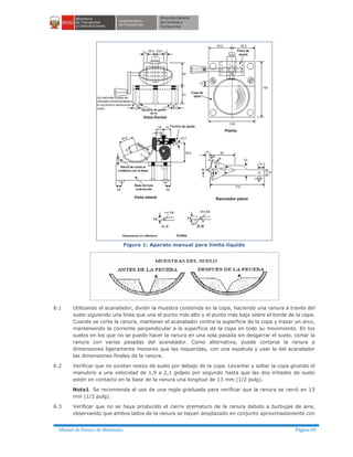 Manual de Ensayo de Materiales Página 69
Figura 1: Aparato manual para límite líquido
6.1 Utilizando el acanalador, dividir la muestra contenida en la copa, haciendo una ranura a través del
suelo siguiendo una línea que una el punto más alto y el punto más bajo sobre el borde de la copa.
Cuando se corte la ranura, mantener el acanalador contra la superficie de la copa y trazar un arco,
manteniendo la corriente perpendicular a la superficie de la copa en todo su movimiento. En los
suelos en los que no se puede hacer la ranura en una sola pasada sin desgarrar el suelo, cortar la
ranura con varias pasadas del acanalador. Como alternativa, puede cortarse la ranura a
dimensiones ligeramente menores que las requeridas, con una espátula y usar la del acanalador
las dimensiones finales de la ranura.
6.2 Verificar que no existen restos de suelo por debajo de la copa. Levantar y soltar la copa girando el
manubrio a una velocidad de 1,9 a 2,1 golpes por segundo hasta que las dos mitades de suelo
estén en contacto en la base de la ranura una longitud de 13 mm (1/2 pulg).
Nota1. Se recomienda el uso de una regla graduada para verificar que la ranura se cerró en 13
mm (1/2 pulg).
6.3 Verificar que no se haya producido el cierre prematuro de la ranura debido a burbujas de aire,
observando que ambos lados de la ranura se hayan desplazado en conjunto aproximadamente con
 
