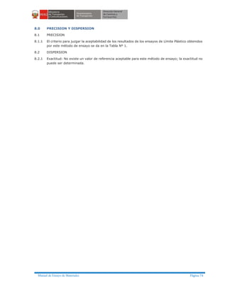 Manual de Ensayo de Materiales Página 74
8.0 PRECISION Y DISPERSION
8.1 PRECISION
8.1.1 El criterio para juzgar la aceptabilidad de los resultados de los ensayos de Límite Plástico obtenidos
por este método de ensayo se da en la Tabla Nº 1.
8.2 DISPERSION
8.2.1 Exactitud: No existe un valor de referencia aceptable para este método de ensayo; la exactitud no
puede ser determinada.
 