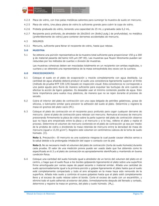Manual de Ensayo de Materiales Página 76
4.2.4 Placa de vidrio, con tres patas metálicas salientes para sumergir la muestra de suelo en mercurio.
4.2.5 Placa de vidrio, Una placa plana de vidrio lo suficiente grande para cubrir la copa de vidrio.
4.2.6 Probeta graduada de vidrio, teniendo una capacidad de 25 mL y graduada cada 0,2 mL.
4.2.7 Recipiente poco profundo, de alrededor de 20x20x5 cm (8x8x2 pulg.) de profundidad, no metálica
(preferiblemente de vidrio) para contener derrames accidentales de mercurio.
4.3 INSUMOS
4.3.1 Mercurio, suficiente para llenar el recipiente de vidrio, hasta que rebose.
5.0 MUESTRA
5.1 Se obtiene una porción representativa de la muestra total suficiente para proporcionar 150 g a 200
g de material pasante del tamiz 425 µm (Nº 40). Las muestras que fluyen libremente pueden ser
reducidas por los métodos de cuarteo o división de muestras.
Las muestras cohesivas deben ser mezcladas totalmente en un recipiente con ambas espátulas, o
cuchara y se obtendrá una representativa de la masa extrayéndola dos veces con la cuchara.
6.0 PROCEDIMIENTO
6.1 Coloque el suelo en el plato de evaporación y mezcle completamente con agua destilada. La
cantidad de agua añadida deberá producir al suelo una consistencia ligeramente superior al límite
(método de prueba NTP 339.129) basado en inspección visual. Esta consistencia no corresponde a
una pasta aguda pero fluirá de manera suficiente para expulsar las burbujas de aire cuando se
efectúe la acción de ligero golpeteo. Es deseable usar el mínimo contenido posible de agua. Esto
tiene importancia para suelos muy plásticos, de manera que no se rajen durante el proceso de
secado.
6.2 Cubra el interior del plato de contracción con una capa delgada de petróleo gelatinoso, grasa de
silicona, o lubricante similar para prevenir la adhesión del suelo al plato. Determine y registre la
masa en gramos del plato vacío (MT).
6.3 Coloque el plato de contracción en el recipiente poco profundo para coger cualquier derrame de
mercurio. Llene el plato de contracción para rebosar con mercurio. Remueva el exceso de mercurio
presionando firmemente la placa de vidrio sobre la parte superior del plato de contracción observe
que no haya aire empotrado entre la placa y el mercurio y si lo hay, rellene el plato y repita el
proceso. Determine el volumen de mercurio contenido en el plato de contracción ya sea por medio
de la probeta de vidrio o dividiendo la masa retenida de mercurio entre la densidad de masa de
mercurio (igual a 13,55 g/cm3). Registre este volumen en centímetros cúbicos de la torta de suelo
húmedo. (V).
Nota 1. Precaución.- El mercurio es una sustancia riesgosa la cual puede causar efectos serios a
la salud debido a la prolongada inhalación del vapor o contacto con la piel.
Nota 2. No es necesario medir el volumen del plato de contracción (torta de suelo húmeda) durante
cada prueba. El valor de una medición previa puede ser usado dado que fue obtenido como lo
especificado en 6.3 y el plato de contracción es apropiadamente identificado y mantenido en buena
condición física.
6.4 Coloque una cantidad del suelo húmedo igual a alrededor de un tercio del volumen del plato en el
centro, y haga que el suelo fluya a los bordes golpeando ligeramente el plato sobre una superficie
firme amortiguada por varias capas de papel secante o material similar. Añada una cantidad de
suelo aproximadamente igual a la primera porción y golpee ligeramente el plato hasta que el suelo
esté completamente compactado y todo el aire atrapado en la masa haya sido removido de la
superficie. Añada más suelo y continúe el suave golpeteo hasta que el plato esté completamente
lleno y el exceso de suelo rebose sobre el borde. Corte el exceso de suelo con un escantillón, y
elimine todo el suelo adherido al exterior del plato. Inmediatamente después del llenado y cortado,
determine y registre la masa en gramos, del plato y suelo húmedo. (Mw).
 