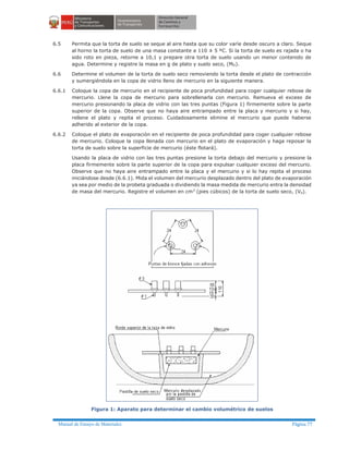 Manual de Ensayo de Materiales Página 77
6.5 Permita que la torta de suelo se seque al aire hasta que su color varíe desde oscuro a claro. Seque
al horno la torta de suelo de una masa constante a 110 ± 5 ºC. Si la torta de suelo es rajada o ha
sido roto en pieza, retorne a 10,1 y prepare otra torta de suelo usando un menor contenido de
agua. Determine y registre la masa en g de plato y suelo seco, (MD).
6.6 Determine el volumen de la torta de suelo seco removiendo la torta desde el plato de contracción
y sumergiéndola en la copa de vidrio lleno de mercurio en la siguiente manera.
6.6.1 Coloque la copa de mercurio en el recipiente de poca profundidad para coger cualquier rebose de
mercurio. Llene la copa de mercurio para sobrellenarla con mercurio. Remueva el exceso de
mercurio presionando la placa de vidrio con las tres puntas (Figura 1) firmemente sobre la parte
superior de la copa. Observe que no haya aire entrampado entre la placa y mercurio y si hay,
rellene el plato y repita el proceso. Cuidadosamente elimine el mercurio que puede haberse
adherido al exterior de la copa.
6.6.2 Coloque el plato de evaporación en el recipiente de poca profundidad para coger cualquier rebose
de mercurio. Coloque la copa llenada con mercurio en el plato de evaporación y haga reposar la
torta de suelo sobre la superficie de mercurio (éste flotará).
Usando la placa de vidrio con las tres puntas presione la torta debajo del mercurio y presione la
placa firmemente sobre la parte superior de la copa para expulsar cualquier exceso del mercurio.
Observe que no haya aire entrampado entre la placa y el mercurio y si lo hay repita el proceso
iniciándose desde (6.6.1). Mida el volumen del mercurio desplazado dentro del plato de evaporación
ya sea por medio de la probeta graduada o dividiendo la masa medida de mercurio entra la densidad
de masa del mercurio. Registre el volumen en cm3
(pies cúbicos) de la torta de suelo seco, (Vo).
Figura 1: Aparato para determinar el cambio volumétrico de suelos
 