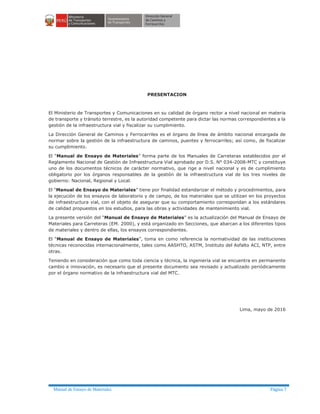 Manual de Ensayo de Materiales Página 7
PRESENTACION
El Ministerio de Transportes y Comunicaciones en su calidad de órgano rector a nivel nacional en materia
de transporte y tránsito terrestre, es la autoridad competente para dictar las normas correspondientes a la
gestión de la infraestructura vial y fiscalizar su cumplimiento.
La Dirección General de Caminos y Ferrocarriles es el órgano de línea de ámbito nacional encargada de
normar sobre la gestión de la infraestructura de caminos, puentes y ferrocarriles; así como, de fiscalizar
su cumplimiento.
El “Manual de Ensayo de Materiales” forma parte de los Manuales de Carreteras establecidos por el
Reglamento Nacional de Gestión de Infraestructura Vial aprobado por D.S. N° 034-2008-MTC y constituye
uno de los documentos técnicos de carácter normativo, que rige a nivel nacional y es de cumplimiento
obligatorio por los órganos responsables de la gestión de la infraestructura vial de los tres niveles de
gobierno: Nacional, Regional y Local.
El “Manual de Ensayo de Materiales” tiene por finalidad estandarizar el método y procedimientos, para
la ejecución de los ensayos de laboratorio y de campo, de los materiales que se utilizan en los proyectos
de infraestructura vial, con el objeto de asegurar que su comportamiento correspondan a los estándares
de calidad propuestos en los estudios, para las obras y actividades de mantenimiento vial.
La presente versión del “Manual de Ensayo de Materiales” es la actualización del Manual de Ensayo de
Materiales para Carreteras (EM. 2000), y está organizado en Secciones, que abarcan a los diferentes tipos
de materiales y dentro de ellas, los ensayos correspondientes.
El “Manual de Ensayo de Materiales”, toma en como referencia la normatividad de las instituciones
técnicas reconocidas internacionalmente, tales como AASHTO, ASTM, Instituto del Asfalto ACI, NTP, entre
otras.
Teniendo en consideración que como toda ciencia y técnica, la ingeniería vial se encuentra en permanente
cambio e innovación, es necesario que el presente documento sea revisado y actualizado periódicamente
por el órgano normativo de la infraestructura vial del MTC.
Lima, mayo de 2016
 