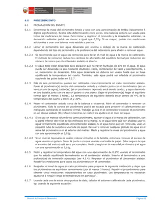 Manual de Ensayo de Materiales Página 83
6.0 PROCEDIMIENTO
6.1 PREPARACION DEL ENSAYO
6.1.1 Determinar la masa del picnómetro limpio y seco con una aproximación de 0,01g (típicamente 5
dígitos significantes). Repita esta determinación cinco veces. Una balanza debería ser usada para
todas las mediciones de masa. Determinar y registrar el promedio y la desviación estándar. La
desviación estándar podrá ser menor o igual que 0,02g. Si es mayor, probar con mediciones
adicionales o usar una balanza más estable o precisa.
6.1.2 Llenar el picnómetro con agua desairada por encima o debajo de la marca de calibración
dependiendo del tipo de picnómetro y la preferencia del laboratorio para añadir o remover agua.
6.1.2.1 Se recomienda que el agua sea removida para llevar el nivel de agua a la marca de calibración.
El método de remoción reduce los cambios de alteración del equilibrio termal por reducción del
número de veces que el contenedor aislado es abierto.
6.1.2.2 El agua debe estar desairada para asegurar que no hayan burbujas de aire en el agua. El agua
puede ser desairada ya sea mediante ebullición, vacío, combinación de vacío y calentamiento, o
un mecanismo de desairado. Esta agua desairada no debería ser usada hasta que se haya
equilibrado la temperatura del cuarto. También, esta agua podrá ser añadida al picnómetro
siguiendo las guías dadas en 6.2.7.
6.1.3 Más de seis picnómetros pueden ser calibrados concurrentemente en cada contenedor aislado.
Poner el picnómetro(s) dentro del contenedor aislado y cubierto junto con el termómetro (en un
vaso picudo de agua), tapón(es) (si un picnómetro taponado está siendo usado), y agua desairada
en una botella junto con ya sea un gotero o una pipeta. Dejar el picnómetro(s) llegar al equilibrio
termal (por al menos 3 horas). La temperatura de equilibrio debería estar dentro de 4°C de la
temperatura del cuarto y entre 15 y 30°C.
6.1.4 Mover el contenedor aislado cerca de la balanza o viceversa. Abrir el contenedor y remover un
picnómetro. Solo la corona del picnómetro podrá ser tocada para prevenir el calentamiento por
manipuleo cambiando el equilibrio termal. Trabajar ya sea en el contenedor o colocar el picnómetro
en un bloque aislado (Styrofoam) mientras se realice los ajustes en el nivel del agua.
6.1.4.1 Si se usa un matraz volumétrico como picnómetro, ajustar el agua a la marca de calibración, con
la parte inferior del nivel de los meniscos en la marca. Si el agua tiene que ser añadida usar el
agua termalmente equilibrada del contenedor aislado. Si el agua tiene que ser removida, usar un
pequeño tubo de succión o una tolla de papel. Revisar y remover cualquier glóbulo de agua en el
alma del picnómetro o en el exterior del matraz. Medir y registrar la masa del picnómetro y agua
con una aproximación al 0,01g.
6.1.4.2 Si un matraz taponado es usado, colocar el tapón en la botella, entonces remover el exceso de
agua usando un gotero. Secar la punta o corona usando una toalla de papel. Estar seguro de que
el exterior del matraz está seco por completo. Medir y registrar la masa del picnómetro y el agua
con una aproximación al 0,01g.
6.1.5 Medir y registrar la temperatura del agua con una aproximación de 0,1°C usando el termómetro
que ha estado equilibrado termalmente en el contenedor aislado. Inserte el termómetro a una
profundidad de inmersión apropiada (ver 4.1.4). Regresar el picnómetro al contenedor aislado.
Repetir las mediciones para todos los picnómetros en el contenedor.
6.1.6 Reajustar el nivel de agua en cada picnómetro para preparar la siguiente calibración y dejar que
los picnómetros se equilibren termalmente (por al menos 3 horas). Repetir el procedimiento para
obtener cinco mediciones independientes en cada picnómetro. Las temperaturas no necesitan
ajustarse a ningún rango de temperatura en particular.
6.1.7 Usando cada uno de estos cinco puntos de dato, calcular el volumen calibrado de cada picnómetro,
Vp, usando la siguiente ecuación:
 