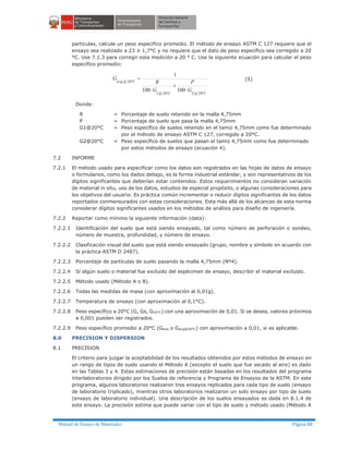 Manual de Ensayo de Materiales Página 88
partículas, calcule un peso específico promedio. El método de ensayo ASTM C 127 requiere que el
ensayo sea realizado a 23 ± 1,7°C y no requiere que el dato de peso específico sea corregido a 20
°C. Use 7.1.3 para corregir esta medición a 20 ° C. Use la siguiente ecuación para calcular el peso
específico promedio:
CC
Cavg
G
P
G
R
G
°°
°
×
+
×
=
20@220@1
20@
100100
1
(5)
Donde:
R = Porcentaje de suelo retenido en la malla 4,75mm
P = Porcentaje de suelo que pasa la malla 4,75mm
G1@20°C = Peso específico de suelos retenido en el tamiz 4,75mm como fue determinado
por el método de ensayo ASTM C 127, corregido a 20°C.
G2@20°C = Peso específico de suelos que pasan el tamiz 4,75mm como fue determinado
por estos métodos de ensayo (ecuación 4).
7.2 INFORME
7.2.1 El método usado para especificar como los datos son registrados en las hojas de datos de ensayo
o formularios, como los dados debajo, es la forma industrial estándar, y son representativos de los
dígitos significantes que deberían estar contenidos. Estos requerimientos no consideran variación
de material in situ, uso de los datos, estudios de especial propósito, o algunas consideraciones para
los objetivos del usuario. Es práctica común incrementar o reducir dígitos significantes de los datos
reportados conmensurados con estas consideraciones. Esta más allá de los alcances de esta norma
considerar dígitos significantes usados en los métodos de análisis para diseño de ingeniería.
7.2.2 Reportar como mínimo la siguiente información (data):
7.2.2.1 Identificación del suelo que está siendo ensayado, tal como número de perforación o sondeo,
número de muestra, profundidad, y número de ensayo.
7.2.2.2 Clasificación visual del suelo que está siendo ensayado (grupo, nombre y símbolo en acuerdo con
la práctica ASTM D 2487).
7.2.2.3 Porcentaje de partículas de suelo pasando la malla 4,75mm (Nº4).
7.2.2.4 Si algún suelo o material fue excluido del espécimen de ensayo, describir el material excluido.
7.2.2.5 Método usado (Método A o B).
7.2.2.6 Todas las medidas de masa (con aproximación al 0,01g).
7.2.2.7 Temperatura de ensayo (con aproximación al 0,1°C).
7.2.2.8 Peso específico a 20°C (G, Gs, G20°C) con una aproximación de 0,01. Si se desea, valores próximos
a 0,001 pueden ser registrados.
7.2.2.9 Peso específico promedio a 20°C (Gave o Gavg@20°C) con aproximación a 0,01, si es aplicable.
8.0 PRECISION Y DISPERSION
8.1 PRECISION
El criterio para juzgar la aceptabilidad de los resultados obtenidos por estos métodos de ensayo en
un rango de tipos de suelo usando el Método A (excepto el suelo que fue secado al aire) es dado
en las Tablas 3 y 4. Estas estimaciones de precisión están basadas en los resultados del programa
ínterlaboratorios dirigido por los Suelos de referencia y Programa de Ensayos de la ASTM. En este
programa, algunos laboratorios realizaron tres ensayos replicados para cada tipo de suelo (ensayo
de laboratorio triplicado), mientras otros laboratorios realizaron un solo ensayo por tipo de suelo
(ensayo de laboratorio individual). Una descripción de los suelos ensayados es dada en 8.1.4 de
este ensayo. La precisión estima que puede variar con el tipo de suelo y método usado (Método A
 