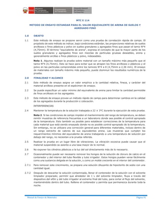 Manual de Ensayo de Materiales Página 91
MTC E 114
METODO DE ENSAYO ESTANDAR PARA EL VALOR EQUIVALENTE DE ARENA DE SUELOS Y
AGREGADO FINO
1.0 OBJETO
1.1 Este método de ensayo se propone servir como una prueba de correlación rápida de campo. El
propósito de este método es indicar, bajo condiciones estándar, las proporciones relativas de suelos
arcillosos o finos plásticos y polvo en suelos granulares y agregados finos que pasan el tamiz N°4
(4,75mm). El término “equivalente de arena”, expresa el concepto de que la mayor parte de los
suelos granulares y agregados finos son mezclas de partículas gruesas deseables, arena y
generalmente arcillas o finos plásticos y polvo, indeseables.
Nota 1. Algunos realizan la prueba sobre material con un tamaño máximo más pequeño que el
tamiz N°4 (4,75mm). Esto se hace para evitar que se atrapen los finos arcillosos o plásticos y el
polvo en las partículas comprendidas entre los tamices N°4 a 8 (4,75mm a 2,36 mm). El ensayo
de materiales con tamaño máximo más pequeño, puede disminuir los resultados numéricos de la
prueba.
2.0 FINALIDAD Y ALCANCE
2.1 Este método de ensayo asigna un valor empírico a la cantidad relativa, fineza, y carácter del
material arcilloso presente en el espécimen de ensayo.
2.2 Se puede especificar un valor mínimo del equivalente de arena para limitar la cantidad permisible
de finos arcillosos en los agregados.
2.3 Este método de ensayo provee un método rápido de campo para determinar cambios en la calidad
de los agregados durante la producción o colocación.
INTERFERENCIAS
2.4 Mantener la temperatura de la solución trabajada a 22 ± 3°C durante la ejecución de esta prueba.
Nota 2. Si las condiciones de campo impiden el mantenimiento del rango de temperatura, se deben
remitir muestras de referencia frecuentes a un laboratorio donde sea posible el control apropiado
de la temperatura. Esto también es posible para establecer correcciones de la temperatura para
cada material que está siendo ensayado donde no es posible control apropiado de la temperatura.
Sin embargo, no se utilizara una corrección general para diferentes materiales, incluso dentro de
un rango estrecho de valores de sus equivalentes arena. Las muestras que cumplen los
requerimientos mínimos del equivalente de arena trabajando a una temperatura de solución por
debajo del rango, no necesitan a la prueba referida.
2.5 Realizar la prueba en un lugar libre de vibraciones. La vibración excesiva puede causar que el
material suspendido se asiente a una tasa mayor de lo normal.
2.6 No exponer los cilindros plásticos a la luz del sol directamente más de lo necesario.
2.7 Ocasionalmente puede ser necesario remover los hongos de la solución de cloruro de calcio en el
contenedor y del interior del tubo flexible y tubo irrigador. Estos hongos pueden verse fácilmente
como una sustancia delgada en la solución, o como un molde creciente en el interior del contenedor.
2.7.1 Para remover este crecimiento, se prepara una solución diluyente de hipoclorito de sodio con una
cantidad igual.
2.7.2 Después de descartar la solución contaminada, llenar el contenedor de la solución con el solvente
limpiador preparado; permitir que alrededor de 1 L del solvente limpiador, fluya a través del
dispositivo del sifón y del tubo irrigador al extremo final del tubo, para cortar el flujo del solvente,
manteniéndolo dentro del tubo. Rellene el contenedor y permita que permanezca durante toda la
noche.
 