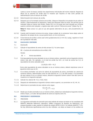 Manual de Ensayo de Materiales Página 97
vuelva a correr el ensayo usando tres especímenes individuales del mismo material. Registre la
altura de la columna de arcilla para la muestra que requiera el más corto periodo de
sedimentación como la lectura de arcilla.
6.2.13 Determinación de la lectura de arcilla.
6.2.13.1 Después que se ha tomado la lectura de arcilla, coloque el dispositivo de pesado de pie sobre el
cilindro y baje lentamente el dispositivo, hasta que descanse sobre la arena. No permita que el
indicador toque el interior del cilindro. Reste 25,4 cm (10 pulg) del nivel indicado por el borde
superior extremo del indicador y registre este valor como la "lectura de arena" (Véase Fig. 9).
Nota 9. Véase anexo A.1 para el uso del aparato alternativo de pie y del procedimiento de
medida.
6.2.13.2 Cuando esté tornando la lectura de arena, tenga cuidado de no presionar hacia abajo sobre el
dispositivo de pesaje de pie, ya que podría tener un error de lectura.
6.2.14 Si las lecturas de arcilla o arena caen entre gradaciones de 2,5 mm (0,1 pulg), registrar el nivel
de la gradación más alta.
7.0 CALCULOS E INFORME
7.1 CALCULOS
7.1.1 Calcular el equivalente de arena al más cercano 0,1 % como sigue:
SE = (Lectura de arena/lectura de arcilla)´100
Donde:
SE = Arena equivalente
7.1.2 Si el equivalente de arena calculado no es un número entero, reportarlo como el siguiente número
entero más alto. Por ejemplo, si el nivel de arcilla fue 8,0 y el nivel de arena fue 3,3; el
equivalente de arena calculado será:
(3,3/8,0)´100 = 41,2
Como este equivalente de arena calculado no es un número entero, deberá reportarse como el
siguiente entero que es 42.
7.1.3 Si se desea promediar una serie de valores de equivalente de arena, promediar los valores de
números enteros, determinados como ha sido descrito en 7.1.2 de este ensayo. Si el promedio
de esos valores no es un número entero, elevarlo al siguiente número entero mas alto como se
muestra en el siguiente ejemplo:
7.1.3.1 Calcular los valores SE: 41,2; 43,8; 40,9.
7.1.3.2 Después de redondearlos al siguiente número entero superior, se convierten en 42; 44; 41.
7.1.3.3 Determinar el promedio de esos valores como sigue:
7.1.3.4 Desde que el valor promedio no es un número entero, deberá ser redondeado al siguiente número
entero mayor, y el valor del equivalente de arena se reporta como 43.
8.0 PRECISION Y DISPERSION
8.1 PRECISION
8.1.1 Los siguientes estimados de precisión para este método de ensayo se basan en los resultados del
AASHTO Materials Reference Laboratory (AMRL) programa de Muestra de Referencia, con
ensayos llevados a cabo usando el método de ensayo ASTM D 2419 Y el método AASHTO T 176.
No hay diferencias significativas entre los dos métodos. Los datos se basan en los análisis de
 