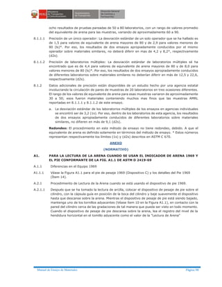 Manual de Ensayo de Materiales Página 98
ocho resultados de pruebas pareadas de 50 a 80 laboratorios, con un rango de valores promedio
del equivalente de arena para las muestras, variando de aproximadamente 60 a 90.
8.1.1.1 Precisión de un único operador: La desviación estándar de un solo operador que se ha hallado es
de 1,5 para valores de equivalente de arena mayores de 80 y de 2,9 para valores menores de
80 (ls)*. Por eso, los resultados de dos ensayos apropiadamente conducidos por el mismo
operador sobre materiales similares, no deberá diferir en mas de 4,2 y 8,2*, respectivamente
(d2s).
8.1.1.2 Precisión de laboratorios múltiples: La desviación estándar de laboratorios múltiples sé ha
encontrado que es de 4,4 para valores de equivalente de arena mayores de 80 y de 8,0 para
valores menores de 80 (ls)*. Por eso, los resultados de dos ensayos apropiadamente conducidos
de diferentes laboratorios sobre materiales similares no deberían diferir en más de 12,5 y 22,6,
respectivamente (d2s).
8.1.2 Datos adicionales de precisión están disponibles de un estudio hecho por una agencia estatal
involucrando la circulación de pares de muestras de 20 laboratorios en tres ocasiones diferentes.
El rango de los valores de equivalente de arena para esas muestras variaron de aproximadamente
30 a 50; esos fueron materiales conteniendo muchos mas finos que las muestras AMRL
reportadas en 8.1.1.1 y 8.1.1.2 de este ensayo.
a. La desviación estándar de los laboratorios múltiples de los ensayos en agencias individuales
se encontró ser de 3,2 (1s). Por eso, dentro de los laboratorios de esta agencia, los resultados
de dos ensayos apropiadamente conducidos de diferentes laboratorios sobre materiales
similares, no difieren en más de 9,1 (d2s).
Redondeo: El procedimiento en este método de ensayo no tiene redondeo, debido. A que el
equivalente de arena es definido solamente en términos del método de ensayo. * Estos números
representan respectivamente los límites (1s) y (d2s) descritos en ASTM C 670.
ANEXO
(NORMATIVO)
A1. PARA LA LECTURA DE LA ARENA CUANDO SE USAN EL INDICADOR DE ARENA 1969 Y
EL PIE CONFORMANTE DE LA FIG. A1.1 DE ASTM D 2419-69
A.1.1 Diferencias en el Equipo 1969
A1.1.1 Véase la Figura A1.1 para el pie de pesaje 1969 (Dispositivo C) y los detalles del Pie 1969
(Ítem 14).
A.2.1 Procedimiento de Lectura de la Arena cuando se está usando el dispositivo de pie 1969.
A.2.1.1 Después que se ha tomado la lectura de arcilla, colocar el dispositivo de pesaje de pie sobre el
cilindro, con la cápsula guía en posición de la boca del cilindro y baje suavemente el dispositivo
hasta que descanse sobre la arena. Mientras el dispositivo de pesaje de pie está siendo bajado,
mantenga uno de los tornillos adyacentes (Véase ítem 10 en la Figura A1.1), en contacto con la
pared del cilindro cerca de las gradaciones de tal manera que pueda ser visto en todo momento.
Cuando el dispositivo de pesaje de pie descansa sobre la arena, lea el registro del nivel de la
hendidura horizontal en el tomillo adyacente como el valor de la "Lectura de Arena"
 