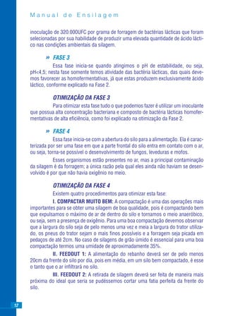 Manual de Ensilagem

     inoculação de 320.000UFC por grama de forragem de bactérias lácticas que foram
     selecionadas por sua habilidade de produzir uma elevada quantidade de ácido lácti-
     co nas condições ambientais da silagem.

            »   FASE 3
                 Essa fase inicia-se quando atingimos o pH de estabilidade, ou seja,
     pH<4,5; nesta fase somente temos atividade das bactéria lácticas, das quais deve-
     mos favorecer as homofermentativas, já que estas produzem exclusivamente ácido
     láctico, conforme explicado na Fase 2.

                OTIMIZAÇÃO DA FASE 3
               Para otimizar esta fase tudo o que podemos fazer é utilizar um inoculante
     que possua alta concentração bacteriana e composto de bactéria lácticas homofer-
     mentativas de alta eﬁciência, como foi explicado na otimização da Fase 2.

            »   FASE 4
                 Essa fase inicia-se com a abertura do silo para a alimentação. Ela é carac-
     terizada por ser uma fase em que a parte frontal do silo entra em contato com o ar,
     ou seja, torna-se possível o desenvolvimento de fungos, leveduras e mofos.
                 Esses organismos estão presentes no ar, mas a principal contaminação
     da silagem é da forragem; a única razão pela qual eles ainda não haviam se desen-
     volvido é por que não havia oxigênio no meio.

                OTIMIZAÇÃO DA FASE 4
                Existem quatro procedimentos para otimizar esta fase:
                I. COMPACTAR MUITO BEM: A compactação é uma das operações mais
     importantes para se obter uma silagem de boa qualidade, pois é compactando bem
     que expulsamos o máximo de ar de dentro do silo e tornamos o meio anaeróbico,
     ou seja, sem a presença de oxigênio. Para uma boa compactação devemos observar
     que a largura do silo seja de pelo menos uma vez e meia a largura do trator utiliza-
     do, os pneus do trator sejam o mais ﬁnos possíveis e a forragem seja picada em
     pedaços de até 2cm. No caso de silagens de grão úmido é essencial para uma boa
     compactação termos uma umidade de aproximadamente 35%.
                II. FEEDOUT 1: A alimentação do rebanho deverá ser de pelo menos
     20cm da frente do silo por dia, pois em média, em um silo bem compactado, é esse
     o tanto que o ar inﬁltrará no silo.
                III. FEEDOUT 2: A retirada de silagem deverá ser feita de maneira mais
     próxima do ideal que seria se pudéssemos cortar uma fatia perfeita da frente do
     silo.


12
 