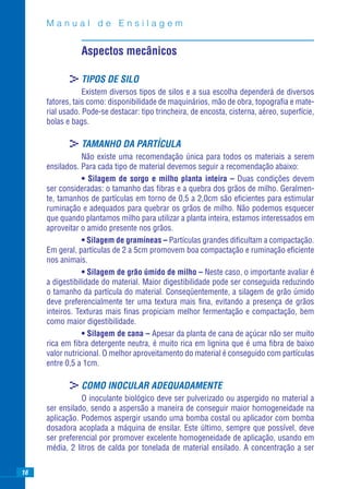Manual de Ensilagem


                Aspectos mecânicos

            >TIPOS DE SILO
                 Existem diversos tipos de silos e a sua escolha dependerá de diversos
     fatores, tais como: disponibilidade de maquinários, mão de obra, topograﬁa e mate-
     rial usado. Pode-se destacar: tipo trincheira, de encosta, cisterna, aéreo, superfície,
     bolas e bags.

            >TAMANHO DA PARTÍCULA
                 Não existe uma recomendação única para todos os materiais a serem
     ensilados. Para cada tipo de material devemos seguir a recomendação abaixo:
                 • Silagem de sorgo e milho planta inteira – Duas condições devem
     ser consideradas: o tamanho das ﬁbras e a quebra dos grãos de milho. Geralmen-
     te, tamanhos de partículas em torno de 0,5 a 2,0cm são eﬁcientes para estimular
     ruminação e adequados para quebrar os grãos de milho. Não podemos esquecer
     que quando plantamos milho para utilizar a planta inteira, estamos interessados em
     aproveitar o amido presente nos grãos.
                 • Silagem de gramíneas – Partículas grandes diﬁcultam a compactação.
     Em geral, partículas de 2 a 5cm promovem boa compactação e ruminação eﬁciente
     nos animais.
                 • Silagem de grão úmido de milho – Neste caso, o importante avaliar é
     a digestibilidade do material. Maior digestibilidade pode ser conseguida reduzindo
     o tamanho da partícula do material. Conseqüentemente, a silagem de grão úmido
     deve preferencialmente ter uma textura mais ﬁna, evitando a presença de grãos
     inteiros. Texturas mais ﬁnas propiciam melhor fermentação e compactação, bem
     como maior digestibilidade.
                 • Silagem de cana – Apesar da planta de cana de açúcar não ser muito
     rica em ﬁbra detergente neutra, é muito rica em lignina que é uma ﬁbra de baixo
     valor nutricional. O melhor aproveitamento do material é conseguido com partículas
     entre 0,5 a 1cm.

            >COMO INOCULAR ADEQUADAMENTE
                O inoculante biológico deve ser pulverizado ou aspergido no material a
     ser ensilado, sendo a aspersão a maneira de conseguir maior homogeneidade na
     aplicação. Podemos aspergir usando uma bomba costal ou aplicador com bomba
     dosadora acoplada a máquina de ensilar. Este último, sempre que possível, deve
     ser preferencial por promover excelente homogeneidade de aplicação, usando em
     média, 2 litros de calda por tonelada de material ensilado. A concentração a ser

16
 
