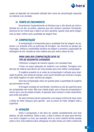 usada vai depender do inoculante utilizado bem como da concentração requerida
no material a ser ensilado.

       >TEMPO DE ENCHIMENTO
          Encontramos freqüentemente na literatura que o silo deverá ser cheio e
fechado em um dia; na prática, sabemos que nem sempre é possível. Entretando,
devemos ter em mente que o ideal é um dia e portanto, quanto mais perto chegar-
mos ao ideal, melhor será a qualidade da silagem ﬁnal.

       >COMPACTAÇÃO
           A compactação é fundamental para a qualidade ﬁnal da silagem: Ao ex-
plusar o ar presente entre as partículas de forragem, ela minimiza as perdas por
respiração, melhora a estabilidade aeróbica da silagem e aumenta a capacidade de
estocagem do silo. Guarda-se mais matéria seca por metro cúbico de silo.

           PARA UMA BOA COMPACTAÇÃO DEVE-SE
           TER OS SEGUINTES CUIDADOS:
            • Distribuir a silagem de maneira regular e em camadas ﬁnas.
            • Fazer um pique adequado do material a ser ensilado. Forragens com
alto teor de matéria seca devem ser mais picadas para uma melhor compactação.
            O oxigênio presente no ar antes da compactação é utilizado para respi-
ração da planta, com perda de energia, como assim também por enzimas e fungos,
com efeito negativo no valor nutritivo da silagem.
            Uma boa compactação reduz em grande parte a quantidade de oxigênio
que permanece no silo.
            A forragem ensilada em silo Bunker, trincheira ou silo de superfície deve
ser compactada com trator. Não usar rodado duplo, pois a força de compactação é
menor que o uso de rodado simples. O operador deve conduzir o trator lentamente,
para evitar que patine.
            Os silos trincheira devem apresentar uma largura mínima de duas vezes
a bitola do trator (largura) para garantir que os pneus do trator atingem toda a
superfície.

       >VEDAÇÃO
           Cheio e compactado o silo deve ser vedado completamente com lona
plástica, de alta resistência. Sobre a lona, o ideal é colocar um peso para eliminar
o ar entre a silagem e a lona, por exemplo: terra ou outro material similar pesado
sobre a lona. Esta cobertura deve ultrapassar em pelo menos um metro a lateral do

                                                                                        17
 