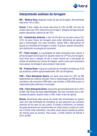 Interpretando análises da forragem
MS – Matéria Seca: depende muito do tipo de forragem. Normalmente
está entre 15% e 50%.

Cinzas: O teor médio de cinzas está entre 6 e 9% da MS. Um teor de
cinzas maior que 10% indica terra na forragem. Silagens de leguminosas
podem apresentar valores de até 12%.

CS – Carboidratos Solúveis: o teor de CS deve ser de pelo menos 2,0-
2,5% do peso fresco da forragem para evitar deﬁciência de açúcares
para a fermentação. Em caso contrário, utilizar 200 a 500 gramas de
açúcar por tonelada de forragem a ensilar. O açúcar, quando necessário,
será dissolvido na solução de inoculante.

PT – Poder tampão: é a quantidade de ácido necessária para reduzir o
pH da forragem de 6,0 para 4,0. Quanto maior for o PT de uma forragem,
mais lenta será a redução do pH, e maior deverá ser a inoculação de
células de bactérias por grama de silagem, assim como será necessário
mais açúcar na forragem, para produzir mais ácido.

PB – Proteína Bruta: é igual ao conteúdo de nitrogênio dividido por 0,16
(as proteínas contém aproximadamente 16% de nitrogênio).

FDN – Fibra Detergente Neutra: em geral varia entre 9 e 70% da MS
dependendo do material utilizado. Para a interpretação da FDN devemos
considerar não somente a FDN total, mas também a FDN efetiva que é a
responsável pelo estímulo à ruminação.

FDA – Fibra Detergente Ácida: representa aproximadamente de 3 a 45%
da MS. São ﬁbras de baixa digestibilidade. Seu teor aumenta com a ma-
turidade da planta. Quanto maior a FDA, maior o teor de lignina.

Nitrato: Geralmente altos teores de nitrato são encontrados em gramí-
neas com alta fertilização de nitrogênio ou que passaram por períodos
intensos de frio seco no seu cultivo. O nitrato é inofensivo; no entanto,
ele pode facilmente ser transformado em nitrito tóxico e então em amô-
nia. O nitrito inibe clostrídios, mas altos níveis dessa substância podem
ser tóxicas para os animais. Para vacas, o limite máximo de Nitrato é
0,2% da MS.




                                                                            19
 
