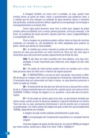 Manual de Ensilagem

                A moagem também vai variar com a umidade, ou seja, quanto mais
     úmidos forem os grãos de milho, maior a granulometria que podemos moer, e
     a medida que há uma redução no conteúdo de água devemos reduzir o tamanho
     das partículas, evitando possíveis efeitos negativos na compactação, fermentação e
     conseqüentemente no produto ﬁnal.
                Como regra geral devemos moer ﬁno o milho para silagem de grãos
     úmidos (deve-se trabalhar com a menor peneira possível, como por exemplo, a de
     2mm, se a potência do motor permitir). Quanto mais ﬁno, maior a digestibilidade e
     a compactação do silo.
                Para a moagem os produtores podem utilizar todos os tipos de moinhos
     existentes no mercado ou, até ensiladeiras de milho adaptadas para quebrar os
     grãos, desde que atenda as necessidades.
                03 – A medida que vamos moendo os grãos de milho, devemos arma-
     zená-los em silos que permitam um corte mínimo de 15cm por dia; esta regra é
     importante para não ocorrerem perdas (aquecimento da frente do silo).
               OBS: O silo deve ser todo revestido com lona plástica; uma boa com-
               pactação é muito importante para obtermos uma silagem de alto valor
               nutritivo.
                04 – Os grãos de milho jamais podem entrar em contato com a terra;
     todo processo deve ser feito com o máximo de higiene possível.
                05 – É OBRIGATÓRIO o uso de um bom inoculante, isto evitará o CHEI-
     RO de álcool ou vinagre, bem como a produção de micotoxinas, altamente tóxicas.
     O lnoculante deve ser pulverizado em toda a massa, ou seja devemos pulverizar o
     milho na saída do moedor.
                06 – O fechamento do silo deve ser feito de forma a não permitir a entra-
     da de ar. Coloque bastante peso em cima do silo, usando sacos com areia ou terra.
     CUIDADO: O Maior inimigo da silagem é o ar; portanto, a lona não deve ter perfu-
     rações.
                07 – O silo pode ser aberto após cinco dias, ou permanecer fechado por
     vários meses, porém ao abri-lo devemos obedecer a regra da retirada de no mínimo
     15cm por dia; ou seja: precisamos dimensionar o silo de acordo com o consumo
     na propriedade. Um metro cúbico de silagem de grão úmido tem aproximadamente
     1000Kg, dependendo da umidade.
                A silagem de grão úmido substitui perfeitamente o grão seco.
               OBS: A compactação tem fundamental importância no resultado ﬁnal da
               silagem.
               Uma boa silagem de grãos úmidos deve ter no mínimo 900Kg de silagem
     por metro cúbico, sendo que o ideal é ter entre 1100 e 1200Kg/m³.

22
 