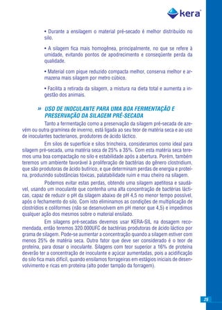 • Durante a ensilagem o material pré-secado é melhor distribuído no
           silo.

           • A silagem ﬁca mais homogênea, principalmente, no que se refere à
           umidade, evitando pontos de apodrecimento e conseqüente perda da
           qualidade.

           • Material com pique reduzido compacta melhor, conserva melhor e ar-
           mazena mais silagem por metro cúbico.

           • Facilita a retirada da silagem, a mistura na dieta total e aumenta a in-
           gestão dos animais.

       »   USO DE INOCULANTE PARA UMA BOA FERMENTAÇÃO E
           PRESERVAÇÃO DA SILAGEM PRÉ-SECADA
            Tanto a fermentação como a preservação da silagem pré-secada de aze-
vém ou outra gramínea de inverno, está ligada ao seu teor de matéria seca e ao uso
de inoculantes bacterianos, produtores de ácido láctico.
            Em silos de superfície e silos trincheira, consideramos como ideal para
silagem pré-secada, uma matéria seca de 25% a 35%. Com esta matéria seca tere-
mos uma boa compactação no silo e estabilidade após a abertura. Porém, também
teremos um ambiente favorável à proliferação de bactérias do gênero clostridium,
que são produtoras de ácido butírico, e que determinam perdas de energia e proteí-
na, produzindo substâncias tóxicas, palatabilidade ruim e mau cheiro na silagem.
            Podemos evitar estas perdas, obtendo uma silagem apetitosa e saudá-
vel, usando um inoculante que contenha uma alta concentração de bactérias lácti-
cas, capaz de reduzir o pH da silagem abaixo de pH 4,5 no menor tempo possível,
após o fechamento do silo. Com isto eliminamos as condições de multiplicação de
clostrídios e coliformes (não se desenvolvem em pH menor que 4,5) e impedimos
qualquer ação dos mesmos sobre o material ensilado.
            Em silagens pré-secadas devemos usar KERA-SIL na dosagem reco-
mendada, então teremos 320.000UFC de bactérias produtoras de ácido láctico por
grama de silagem. Pode-se aumentar a concentração quando a silagem estiver com
menos 25% de matéria seca. Outro fator que deve ser considerado é o teor de
proteína, para dosar o inoculante. Silagens com teor superior a 16% de proteína
deverão ter a concentração de inoculante e açúcar aumentadas, pois a acidiﬁcação
do silo ﬁca mais difícil, quando ensilamos forrageiras em estágios iniciais de desen-
volvimento e ricas em proteína (alto poder tampão da forragem).




                                                                                        25
 