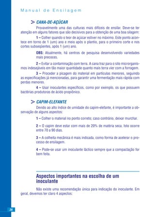 Manual de Ensilagem

            >CANA-DE-AÇÚCAR
               Provavelmente uma das culturas mais difíceis de ensilar. Deve-se ter
     atenção em alguns fatores que são decisivos para a obtenção de uma boa silagem:
               1 – Colher quando o teor de açúcar estiver no máximo. Este ponto acon-
     tece em torno de 1 (um) ano e meio após o plantio, para o primeiro corte e nos
     cortes subseqüentes, após 1 (um) ano.
               OBS: Atualmente, há centros de pesquisa desenvolvendo variedades
               mais precoces.
                2 – Evitar a contaminação com terra. A cana traz para o silo microrganis-
     mos indesejáveis em tão maior quantidade quanto mais terra vier com a forragem.
                3 – Proceder a picagem do material em partículas menores, seguindo
     as especiﬁcações já mencionadas, para garantir uma fermentação mais rápida com
     perdas menores.
                4 – Usar inoculantes especíﬁcos, como por exemplo, os que possuem
     bactérias produtoras de ácido propiônico.

            >CAPIM-ELEFANTE
               Devido ao alto índice de umidade do capim-elefante, é importante a ob-
     servação de alguns aspectos:
               1 – Colher o material no ponto correto; caso contrário, deixar murchar.

               2 – O capim deve estar com mais de 20% de matéria seca. Isto ocorre
               entre 70 a 90 dias.

               3 – A colheita mecânica é mais indicada, como forma de acelerar o pro-
               cesso de ensilagem.

               4 – Pode-se usar um inoculante láctico sempre que a compactação for
               bem feita.




               Aspectos importantes na escolha de um
               inoculante
                Não existe uma recomendação única para indicação do inoculante. Em
     geral, devemos ter claro 4 aspectos:



26
 