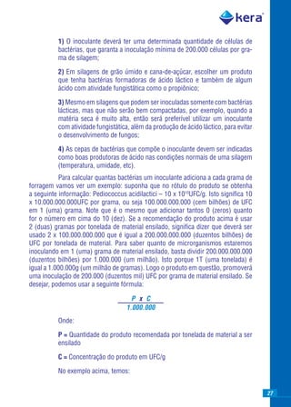 1) O inoculante deverá ter uma determinada quantidade de células de
          bactérias, que garanta a inoculação mínima de 200.000 células por gra-
          ma de silagem;

          2) Em silagens de grão úmido e cana-de-açúcar, escolher um produto
          que tenha bactérias formadoras de ácido láctico e também de algum
          ácido com atividade fungistática como o propiônico;

          3) Mesmo em silagens que podem ser inoculadas somente com bactérias
          lácticas, mas que não serão bem compactadas, por exemplo, quando a
          matéria seca é muito alta, então será preferível utilizar um inoculante
          com atividade fungistática, além da produção de ácido láctico, para evitar
          o desenvolvimento de fungos;

          4) As cepas de bactérias que compõe o inoculante devem ser indicadas
          como boas produtoras de ácido nas condições normais de uma silagem
          (temperatura, umidade, etc).
           Para calcular quantas bactérias um inoculante adiciona a cada grama de
forragem vamos ver um exemplo: suponha que no rótulo do produto se obtenha
a seguinte informação: Pediococcus acidilactici – 10 x 1010UFC/g. Isto signiﬁca 10
x 10.000.000.000UFC por grama, ou seja 100.000.000.000 (cem bilhões) de UFC
em 1 (uma) grama. Note que é o mesmo que adicionar tantos 0 (zeros) quanto
for o número em cima do 10 (dez). Se a recomendação do produto acima é usar
2 (duas) gramas por tonelada de material ensilado, signiﬁca dizer que deverá ser
usado 2 x 100.000.000.000 que é igual a 200.000.000.000 (duzentos bilhões) de
UFC por tonelada de material. Para saber quanto de microrganismos estaremos
inoculando em 1 (uma) grama de material ensilado, basta dividir 200.000.000.000
(duzentos bilhões) por 1.000.000 (um milhão). Isto porque 1T (uma tonelada) é
igual a 1.000.000g (um milhão de gramas). Logo o produto em questão, promoverá
uma inoculação de 200.000 (duzentos mil) UFC por grama de material ensilado. Se
desejar, podemos usar a seguinte fórmula:

                                      P x C
                                    1.000.000
          Onde:

          P = Quantidade do produto recomendada por tonelada de material a ser
          ensilado

          C = Concentração do produto em UFC/g

          No exemplo acima, temos:


                                                                                       27
 