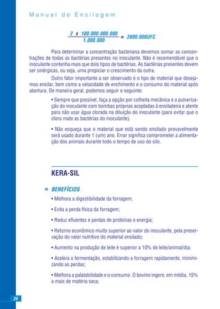 Manual de Ensilagem


                         2 x 100.000.000.000
                                                      = 2000.000UFC
                              1.000.000

                Para determinar a concentração bacteriana devemos somar as concen-
     trações de todas as bactérias presentes no inoculante. Não é recomendável que o
     inoculante contenha mais que dois tipos de bactérias. As bactérias presentes devem
     ser sinérgicas, ou seja, uma propiciar o crescimento da outra.
                Outro fator importante a ser observado é o tipo de material que deseja-
     mos ensilar, bem como a velocidade de enchimento e o consumo do material após
     abertura. De maneira geral, podemos seguir o seguinte:
                • Sempre que possível, faça a opção por colheita mecânica e a pulveriza-
                ção do inoculante com bombas próprias acopladas à ensiladeira e atente
                para não usar água clorada na diluição do inoculante (para evitar que o
                cloro mate as bactérias do inoculante).

                • Não esqueça que o material que está sendo ensilado provavelmente
                será usado durante 1 (um) ano. Errar signiﬁca comprometer a alimenta-
                ção dos animais durante todo o tempo de uso do silo.




                KERA-SIL

            »   BENEFÍCIOS
                • Melhora a digestibilidade da forragem;

                • Evita a perda física da forragem;

                • Reduz eﬂuentes e perdas de proteínas e energia;

                • Retorno econômico muito superior ao valor do inoculante, pela preser-
                vação do valor nutritivo do material ensilado;

                • Aumento na produção de leite é superior a 10% de leite/animal/dia;

                • Acelera a fermentação, estabilizando a forragem rapidamente, minimi-
                zando as perdas;

                • Melhora a palatabilidade e o consumo. O bovino ingere, em média, 15%
                a mais de matéria seca;


28
 