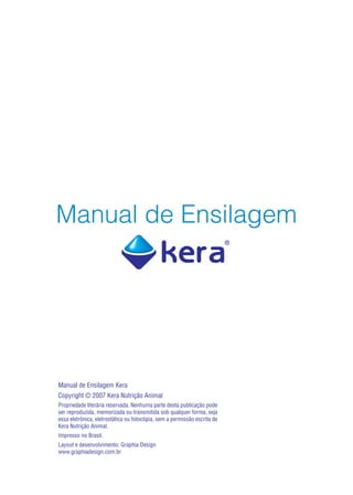Manual de Ensilagem




Manual de Ensilagem Kera
Copyright © 2007 Kera Nutrição Animal
Propriedade literária reservada. Nenhuma parte desta publicação pode
ser reproduzida, memorizada ou transmitida sob qualquer forma, seja
essa eletrônica, eletrostática ou fotocópia, sem a permissão escrita de
Kera Nutrição Animal.
Impresso no Brasil.
Layout e desenvolvimento: Graphia Design
www.graphiadesign.com.br
 