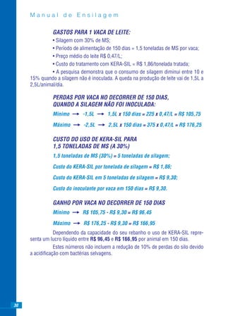 Manual de Ensilagem

               GASTOS PARA 1 VACA DE LEITE:
               • Silagem com 30% de MS;
               • Período de alimentação de 150 dias = 1,5 toneladas de MS por vaca;
               • Preço médio do leite R$ 0,47/L;
               • Custo do tratamento com KERA-SIL = R$ 1,86/tonelada tratada;
               • A pesquisa demonstra que o consumo de silagem diminui entre 10 e
     15% quando a silagem não é inoculada. A queda na produção de leite vai de 1,5L a
     2,5L/animal/dia.

               PERDAS POR VACA NO DECORRER DE 150 DIAS,
               QUANDO A SILAGEM NÃO FOI INOCULADA:
               Mínimo        -1,5L      1,5L x 150 dias = 225 x 0,47/L = R$ 105,75

               Máximo        -2,5L       2,5L x 150 dias = 375 x 0,47/L = R$ 176,25

               CUSTO DO USO DE KERA-SIL PARA
               1,5 TONELADAS DE MS (A 30%)
               1,5 toneladas de MS (30%) = 5 toneladas de silagem;

               Custo do KERA-SIL por tonelada de silagem = R$ 1,86;

               Custo do KERA-SIL em 5 toneladas de silagem = R$ 9,30;

               Custo do inoculante por vaca em 150 dias = R$ 9,30.

               GANHO POR VACA NO DECORRER DE 150 DIAS
               Mínimo        R$ 105,75 - R$ 9,30 = R$ 96,45

               Máximo        R$ 176,25 - R$ 9,30 = R$ 166,95
                Dependendo da capacidade do seu rebanho o uso de KERA-SIL repre-
     senta um lucro líquido entre R$ 96,45 e R$ 166,95 por animal em 150 dias.
                Estes números não incluem a redução de 10% de perdas do silo devido
     a acidiﬁcação com bactérias selvagens.




30
 